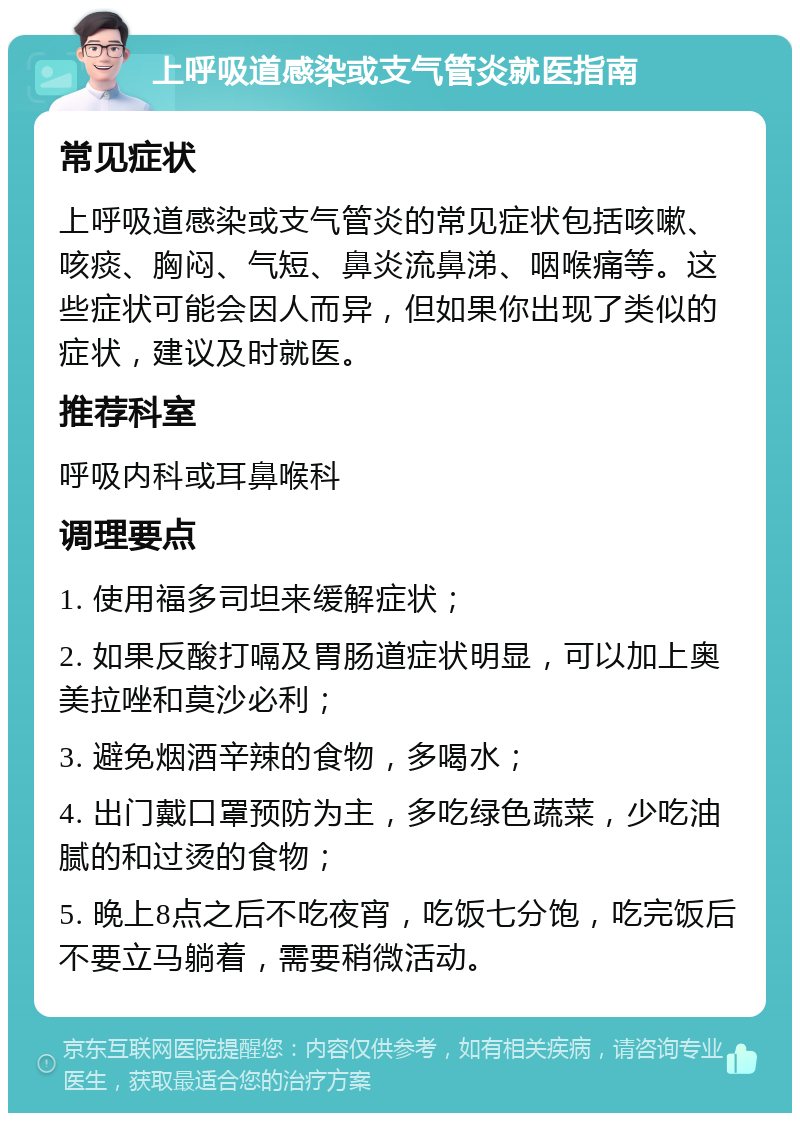 上呼吸道感染或支气管炎就医指南 常见症状 上呼吸道感染或支气管炎的常见症状包括咳嗽、咳痰、胸闷、气短、鼻炎流鼻涕、咽喉痛等。这些症状可能会因人而异，但如果你出现了类似的症状，建议及时就医。 推荐科室 呼吸内科或耳鼻喉科 调理要点 1. 使用福多司坦来缓解症状； 2. 如果反酸打嗝及胃肠道症状明显，可以加上奥美拉唑和莫沙必利； 3. 避免烟酒辛辣的食物，多喝水； 4. 出门戴口罩预防为主，多吃绿色蔬菜，少吃油腻的和过烫的食物； 5. 晚上8点之后不吃夜宵，吃饭七分饱，吃完饭后不要立马躺着，需要稍微活动。