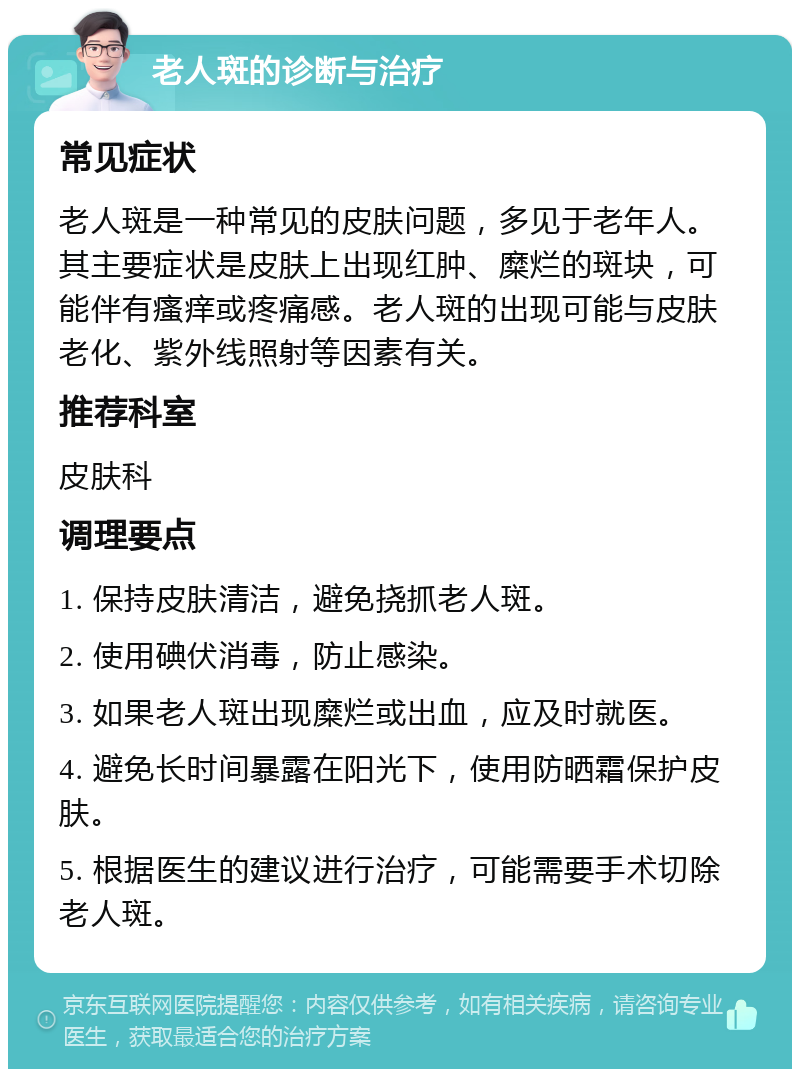 老人斑的诊断与治疗 常见症状 老人斑是一种常见的皮肤问题，多见于老年人。其主要症状是皮肤上出现红肿、糜烂的斑块，可能伴有瘙痒或疼痛感。老人斑的出现可能与皮肤老化、紫外线照射等因素有关。 推荐科室 皮肤科 调理要点 1. 保持皮肤清洁，避免挠抓老人斑。 2. 使用碘伏消毒，防止感染。 3. 如果老人斑出现糜烂或出血，应及时就医。 4. 避免长时间暴露在阳光下，使用防晒霜保护皮肤。 5. 根据医生的建议进行治疗，可能需要手术切除老人斑。