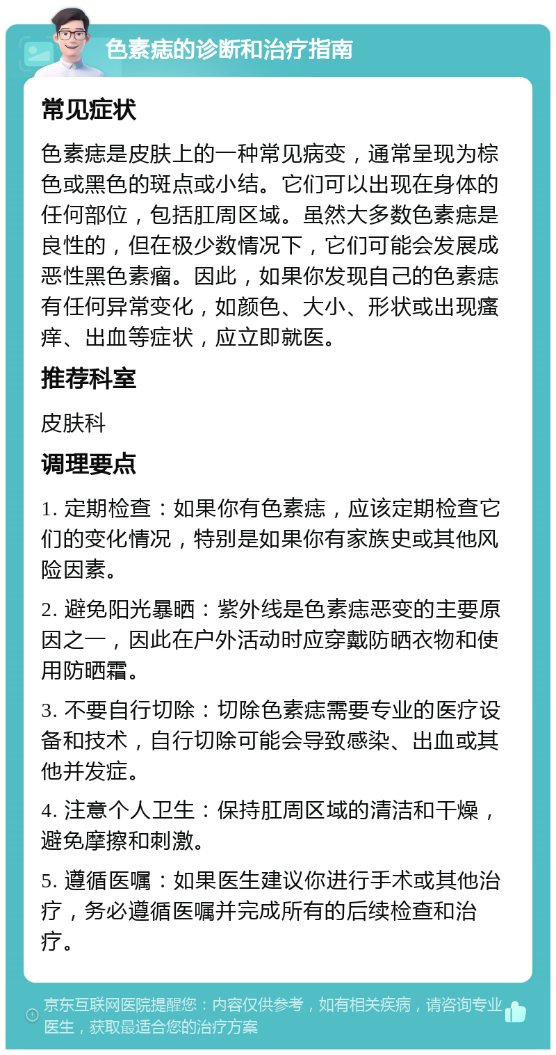 色素痣的诊断和治疗指南 常见症状 色素痣是皮肤上的一种常见病变，通常呈现为棕色或黑色的斑点或小结。它们可以出现在身体的任何部位，包括肛周区域。虽然大多数色素痣是良性的，但在极少数情况下，它们可能会发展成恶性黑色素瘤。因此，如果你发现自己的色素痣有任何异常变化，如颜色、大小、形状或出现瘙痒、出血等症状，应立即就医。 推荐科室 皮肤科 调理要点 1. 定期检查：如果你有色素痣，应该定期检查它们的变化情况，特别是如果你有家族史或其他风险因素。 2. 避免阳光暴晒：紫外线是色素痣恶变的主要原因之一，因此在户外活动时应穿戴防晒衣物和使用防晒霜。 3. 不要自行切除：切除色素痣需要专业的医疗设备和技术，自行切除可能会导致感染、出血或其他并发症。 4. 注意个人卫生：保持肛周区域的清洁和干燥，避免摩擦和刺激。 5. 遵循医嘱：如果医生建议你进行手术或其他治疗，务必遵循医嘱并完成所有的后续检查和治疗。