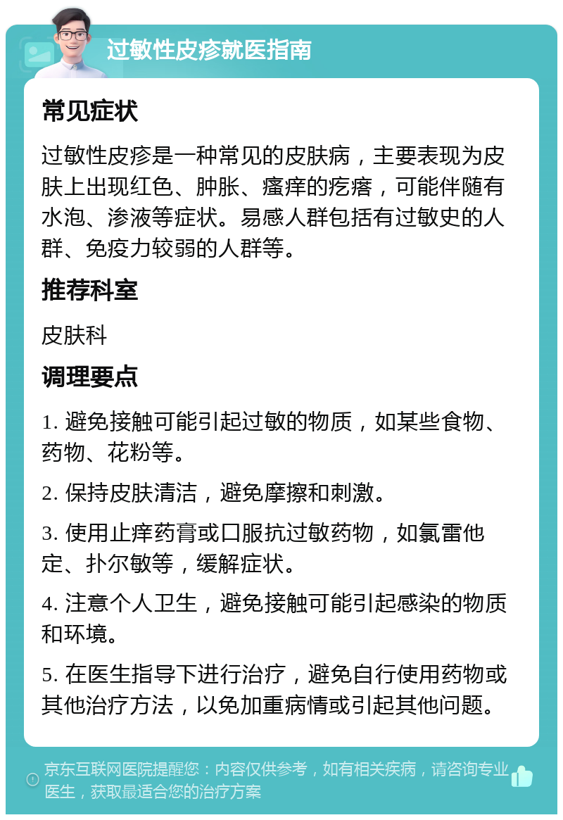 过敏性皮疹就医指南 常见症状 过敏性皮疹是一种常见的皮肤病，主要表现为皮肤上出现红色、肿胀、瘙痒的疙瘩，可能伴随有水泡、渗液等症状。易感人群包括有过敏史的人群、免疫力较弱的人群等。 推荐科室 皮肤科 调理要点 1. 避免接触可能引起过敏的物质，如某些食物、药物、花粉等。 2. 保持皮肤清洁，避免摩擦和刺激。 3. 使用止痒药膏或口服抗过敏药物，如氯雷他定、扑尔敏等，缓解症状。 4. 注意个人卫生，避免接触可能引起感染的物质和环境。 5. 在医生指导下进行治疗，避免自行使用药物或其他治疗方法，以免加重病情或引起其他问题。