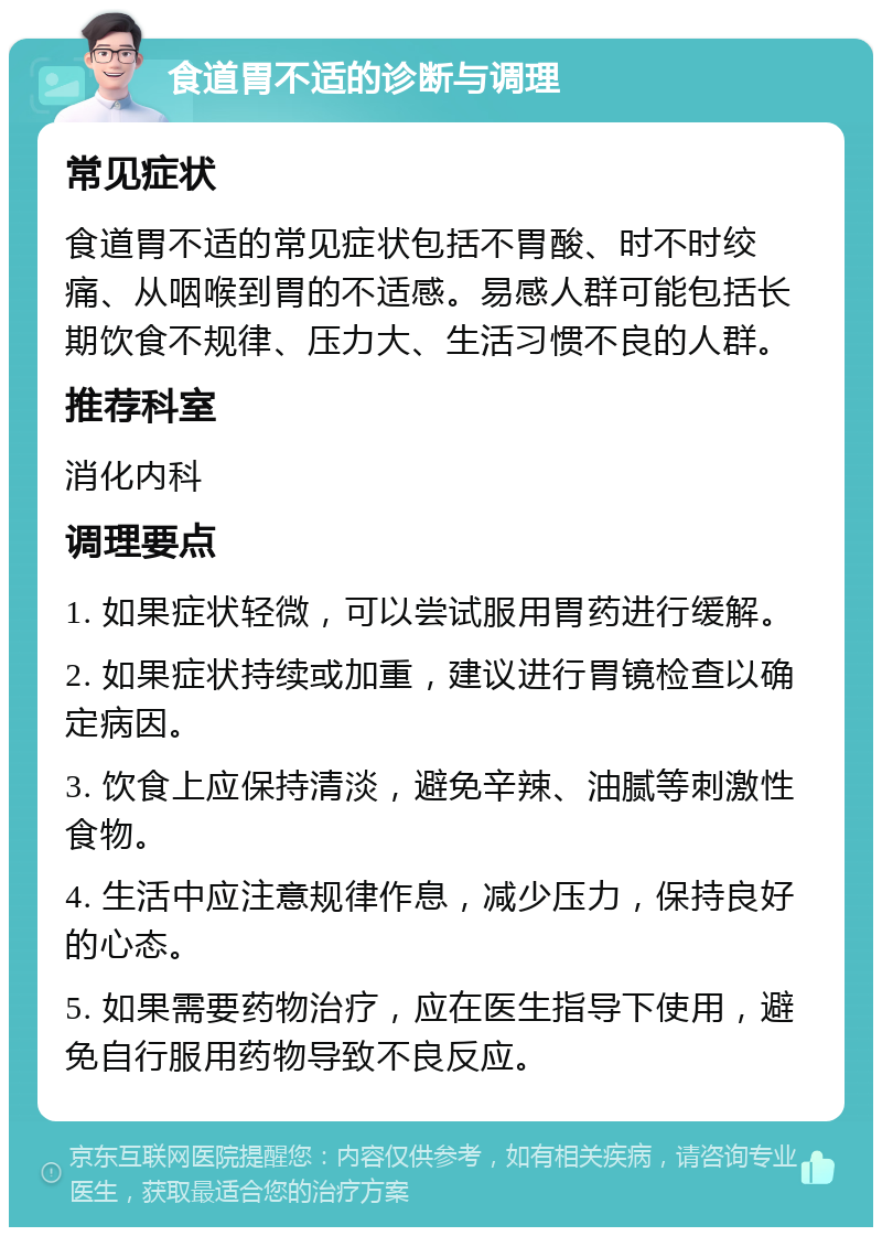 食道胃不适的诊断与调理 常见症状 食道胃不适的常见症状包括不胃酸、时不时绞痛、从咽喉到胃的不适感。易感人群可能包括长期饮食不规律、压力大、生活习惯不良的人群。 推荐科室 消化内科 调理要点 1. 如果症状轻微，可以尝试服用胃药进行缓解。 2. 如果症状持续或加重，建议进行胃镜检查以确定病因。 3. 饮食上应保持清淡，避免辛辣、油腻等刺激性食物。 4. 生活中应注意规律作息，减少压力，保持良好的心态。 5. 如果需要药物治疗，应在医生指导下使用，避免自行服用药物导致不良反应。