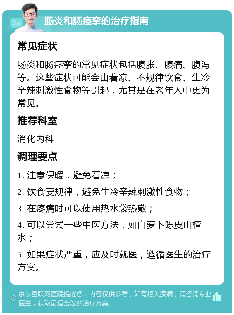 肠炎和肠痉挛的治疗指南 常见症状 肠炎和肠痉挛的常见症状包括腹胀、腹痛、腹泻等。这些症状可能会由着凉、不规律饮食、生冷辛辣刺激性食物等引起，尤其是在老年人中更为常见。 推荐科室 消化内科 调理要点 1. 注意保暖，避免着凉； 2. 饮食要规律，避免生冷辛辣刺激性食物； 3. 在疼痛时可以使用热水袋热敷； 4. 可以尝试一些中医方法，如白萝卜陈皮山楂水； 5. 如果症状严重，应及时就医，遵循医生的治疗方案。