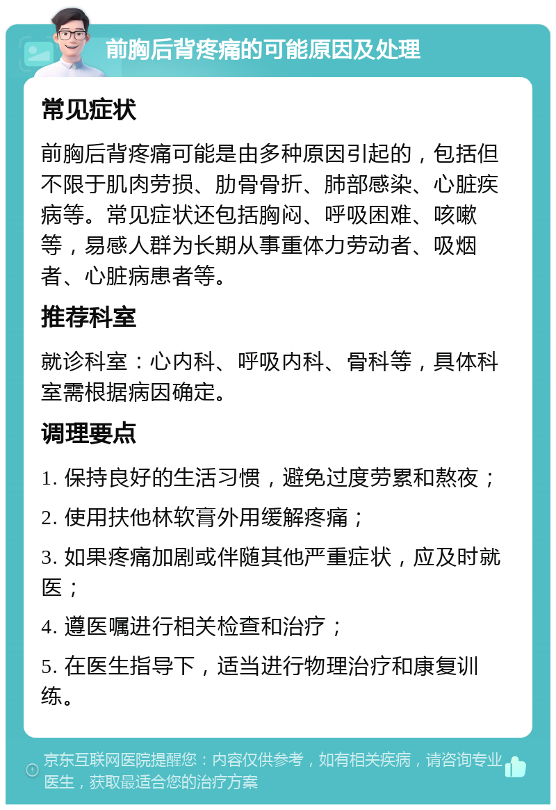 前胸后背疼痛的可能原因及处理 常见症状 前胸后背疼痛可能是由多种原因引起的，包括但不限于肌肉劳损、肋骨骨折、肺部感染、心脏疾病等。常见症状还包括胸闷、呼吸困难、咳嗽等，易感人群为长期从事重体力劳动者、吸烟者、心脏病患者等。 推荐科室 就诊科室：心内科、呼吸内科、骨科等，具体科室需根据病因确定。 调理要点 1. 保持良好的生活习惯，避免过度劳累和熬夜； 2. 使用扶他林软膏外用缓解疼痛； 3. 如果疼痛加剧或伴随其他严重症状，应及时就医； 4. 遵医嘱进行相关检查和治疗； 5. 在医生指导下，适当进行物理治疗和康复训练。