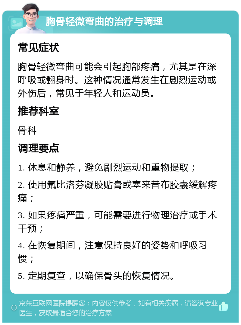 胸骨轻微弯曲的治疗与调理 常见症状 胸骨轻微弯曲可能会引起胸部疼痛，尤其是在深呼吸或翻身时。这种情况通常发生在剧烈运动或外伤后，常见于年轻人和运动员。 推荐科室 骨科 调理要点 1. 休息和静养，避免剧烈运动和重物提取； 2. 使用氟比洛芬凝胶贴膏或塞来昔布胶囊缓解疼痛； 3. 如果疼痛严重，可能需要进行物理治疗或手术干预； 4. 在恢复期间，注意保持良好的姿势和呼吸习惯； 5. 定期复查，以确保骨头的恢复情况。