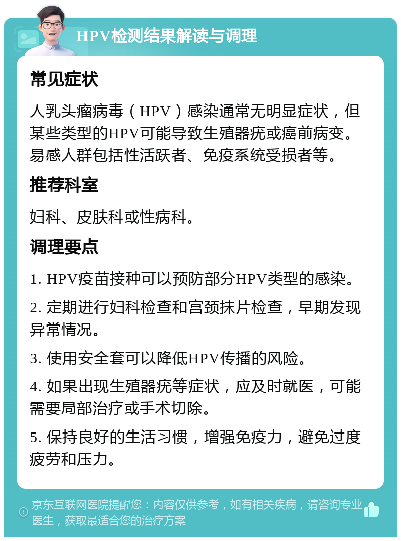 HPV检测结果解读与调理 常见症状 人乳头瘤病毒（HPV）感染通常无明显症状，但某些类型的HPV可能导致生殖器疣或癌前病变。易感人群包括性活跃者、免疫系统受损者等。 推荐科室 妇科、皮肤科或性病科。 调理要点 1. HPV疫苗接种可以预防部分HPV类型的感染。 2. 定期进行妇科检查和宫颈抹片检查，早期发现异常情况。 3. 使用安全套可以降低HPV传播的风险。 4. 如果出现生殖器疣等症状，应及时就医，可能需要局部治疗或手术切除。 5. 保持良好的生活习惯，增强免疫力，避免过度疲劳和压力。