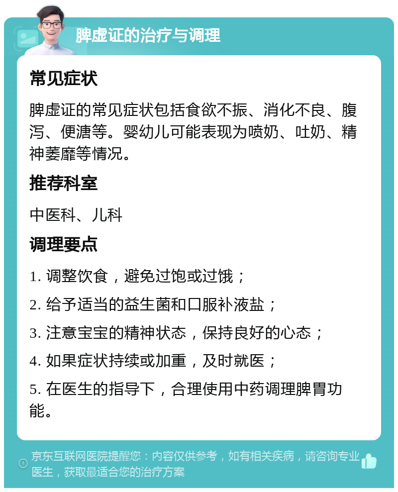 脾虚证的治疗与调理 常见症状 脾虚证的常见症状包括食欲不振、消化不良、腹泻、便溏等。婴幼儿可能表现为喷奶、吐奶、精神萎靡等情况。 推荐科室 中医科、儿科 调理要点 1. 调整饮食，避免过饱或过饿； 2. 给予适当的益生菌和口服补液盐； 3. 注意宝宝的精神状态，保持良好的心态； 4. 如果症状持续或加重，及时就医； 5. 在医生的指导下，合理使用中药调理脾胃功能。