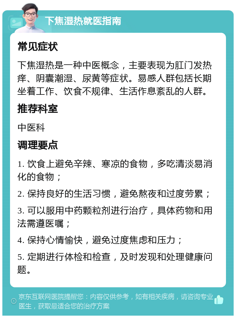 下焦湿热就医指南 常见症状 下焦湿热是一种中医概念，主要表现为肛门发热痒、阴囊潮湿、尿黄等症状。易感人群包括长期坐着工作、饮食不规律、生活作息紊乱的人群。 推荐科室 中医科 调理要点 1. 饮食上避免辛辣、寒凉的食物，多吃清淡易消化的食物； 2. 保持良好的生活习惯，避免熬夜和过度劳累； 3. 可以服用中药颗粒剂进行治疗，具体药物和用法需遵医嘱； 4. 保持心情愉快，避免过度焦虑和压力； 5. 定期进行体检和检查，及时发现和处理健康问题。