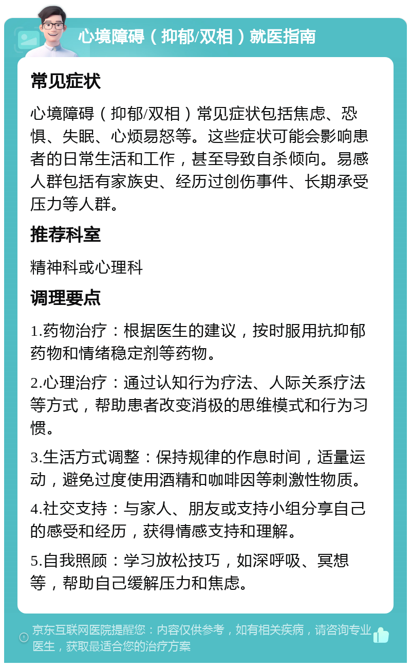 心境障碍（抑郁/双相）就医指南 常见症状 心境障碍（抑郁/双相）常见症状包括焦虑、恐惧、失眠、心烦易怒等。这些症状可能会影响患者的日常生活和工作，甚至导致自杀倾向。易感人群包括有家族史、经历过创伤事件、长期承受压力等人群。 推荐科室 精神科或心理科 调理要点 1.药物治疗：根据医生的建议，按时服用抗抑郁药物和情绪稳定剂等药物。 2.心理治疗：通过认知行为疗法、人际关系疗法等方式，帮助患者改变消极的思维模式和行为习惯。 3.生活方式调整：保持规律的作息时间，适量运动，避免过度使用酒精和咖啡因等刺激性物质。 4.社交支持：与家人、朋友或支持小组分享自己的感受和经历，获得情感支持和理解。 5.自我照顾：学习放松技巧，如深呼吸、冥想等，帮助自己缓解压力和焦虑。