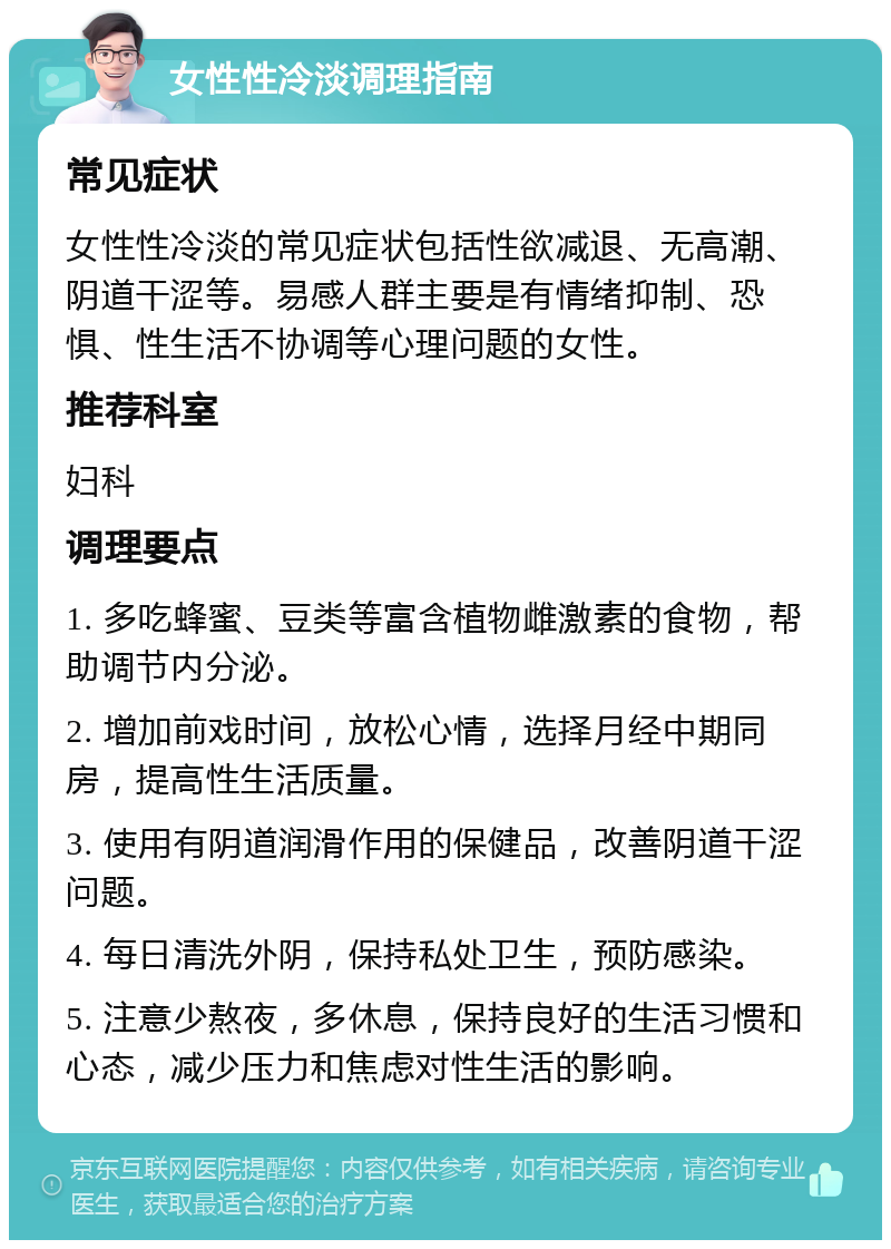 女性性冷淡调理指南 常见症状 女性性冷淡的常见症状包括性欲减退、无高潮、阴道干涩等。易感人群主要是有情绪抑制、恐惧、性生活不协调等心理问题的女性。 推荐科室 妇科 调理要点 1. 多吃蜂蜜、豆类等富含植物雌激素的食物，帮助调节内分泌。 2. 增加前戏时间，放松心情，选择月经中期同房，提高性生活质量。 3. 使用有阴道润滑作用的保健品，改善阴道干涩问题。 4. 每日清洗外阴，保持私处卫生，预防感染。 5. 注意少熬夜，多休息，保持良好的生活习惯和心态，减少压力和焦虑对性生活的影响。