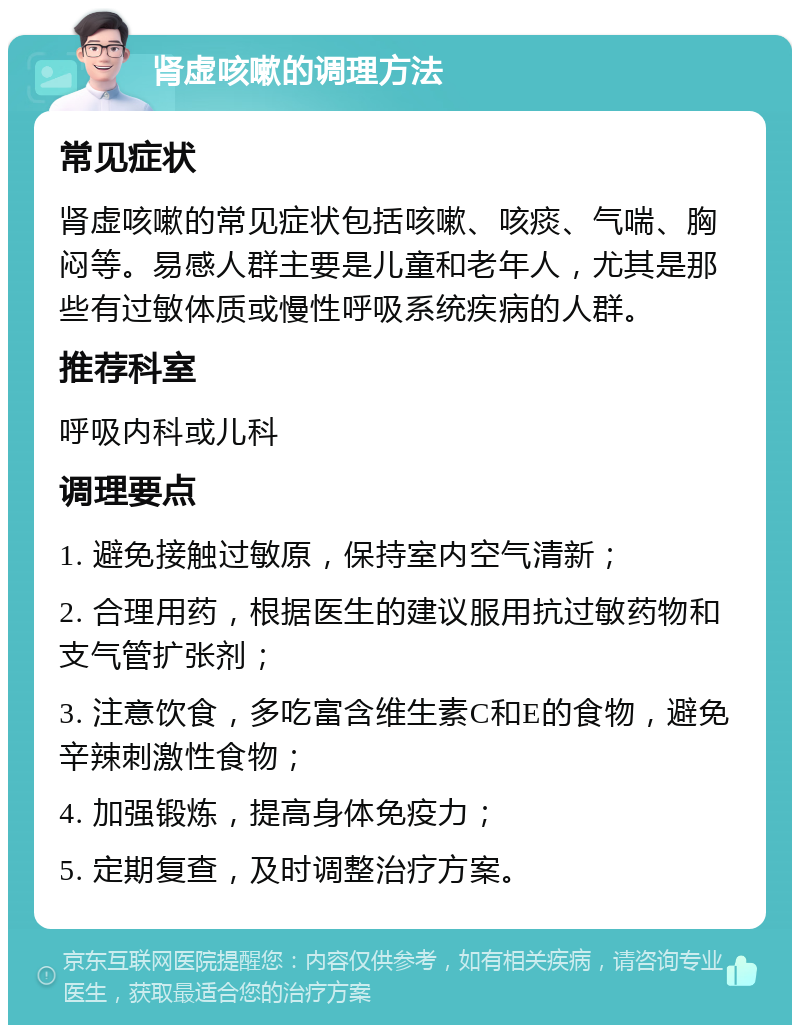 肾虚咳嗽的调理方法 常见症状 肾虚咳嗽的常见症状包括咳嗽、咳痰、气喘、胸闷等。易感人群主要是儿童和老年人，尤其是那些有过敏体质或慢性呼吸系统疾病的人群。 推荐科室 呼吸内科或儿科 调理要点 1. 避免接触过敏原，保持室内空气清新； 2. 合理用药，根据医生的建议服用抗过敏药物和支气管扩张剂； 3. 注意饮食，多吃富含维生素C和E的食物，避免辛辣刺激性食物； 4. 加强锻炼，提高身体免疫力； 5. 定期复查，及时调整治疗方案。