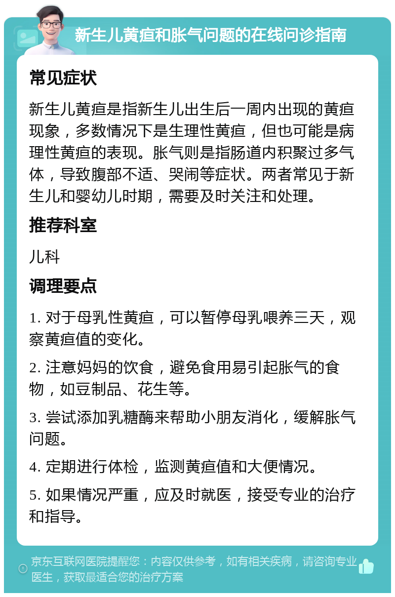 新生儿黄疸和胀气问题的在线问诊指南 常见症状 新生儿黄疸是指新生儿出生后一周内出现的黄疸现象，多数情况下是生理性黄疸，但也可能是病理性黄疸的表现。胀气则是指肠道内积聚过多气体，导致腹部不适、哭闹等症状。两者常见于新生儿和婴幼儿时期，需要及时关注和处理。 推荐科室 儿科 调理要点 1. 对于母乳性黄疸，可以暂停母乳喂养三天，观察黄疸值的变化。 2. 注意妈妈的饮食，避免食用易引起胀气的食物，如豆制品、花生等。 3. 尝试添加乳糖酶来帮助小朋友消化，缓解胀气问题。 4. 定期进行体检，监测黄疸值和大便情况。 5. 如果情况严重，应及时就医，接受专业的治疗和指导。