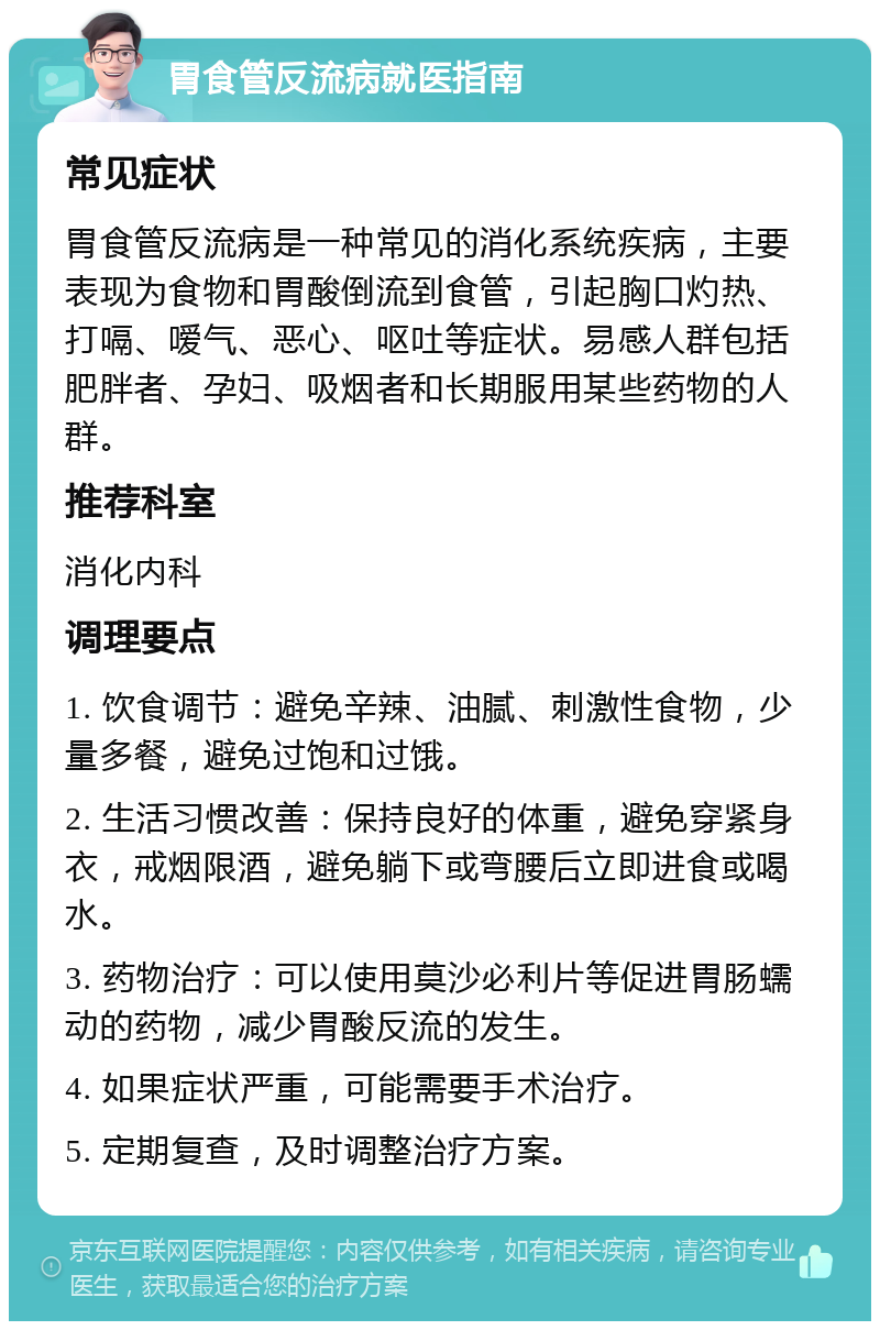 胃食管反流病就医指南 常见症状 胃食管反流病是一种常见的消化系统疾病，主要表现为食物和胃酸倒流到食管，引起胸口灼热、打嗝、嗳气、恶心、呕吐等症状。易感人群包括肥胖者、孕妇、吸烟者和长期服用某些药物的人群。 推荐科室 消化内科 调理要点 1. 饮食调节：避免辛辣、油腻、刺激性食物，少量多餐，避免过饱和过饿。 2. 生活习惯改善：保持良好的体重，避免穿紧身衣，戒烟限酒，避免躺下或弯腰后立即进食或喝水。 3. 药物治疗：可以使用莫沙必利片等促进胃肠蠕动的药物，减少胃酸反流的发生。 4. 如果症状严重，可能需要手术治疗。 5. 定期复查，及时调整治疗方案。