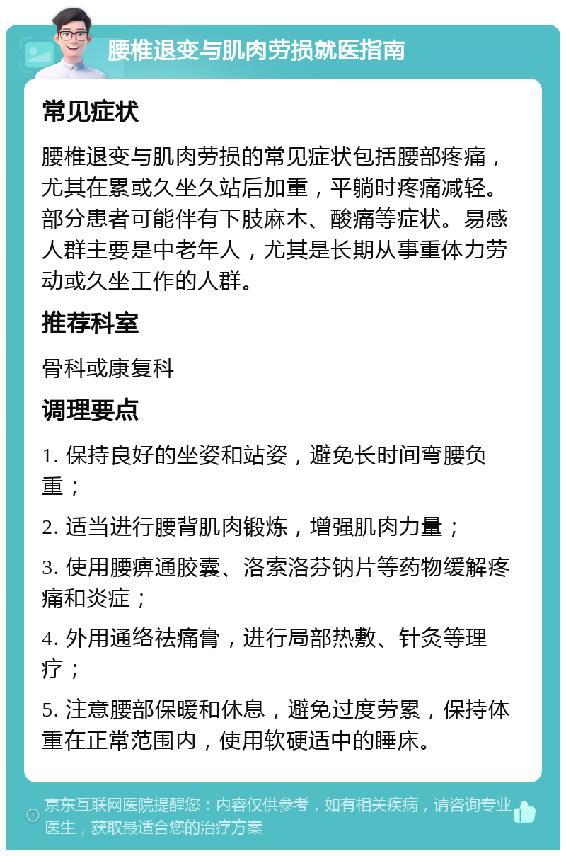 腰椎退变与肌肉劳损就医指南 常见症状 腰椎退变与肌肉劳损的常见症状包括腰部疼痛，尤其在累或久坐久站后加重，平躺时疼痛减轻。部分患者可能伴有下肢麻木、酸痛等症状。易感人群主要是中老年人，尤其是长期从事重体力劳动或久坐工作的人群。 推荐科室 骨科或康复科 调理要点 1. 保持良好的坐姿和站姿，避免长时间弯腰负重； 2. 适当进行腰背肌肉锻炼，增强肌肉力量； 3. 使用腰痹通胶囊、洛索洛芬钠片等药物缓解疼痛和炎症； 4. 外用通络祛痛膏，进行局部热敷、针灸等理疗； 5. 注意腰部保暖和休息，避免过度劳累，保持体重在正常范围内，使用软硬适中的睡床。