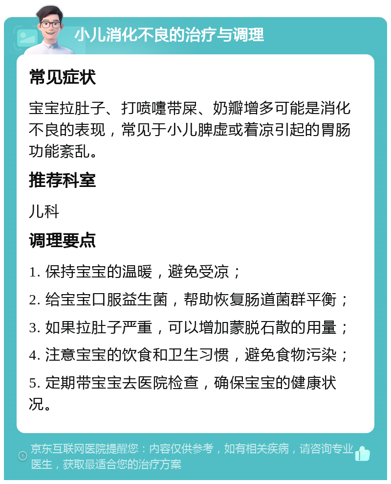 小儿消化不良的治疗与调理 常见症状 宝宝拉肚子、打喷嚏带屎、奶瓣增多可能是消化不良的表现，常见于小儿脾虚或着凉引起的胃肠功能紊乱。 推荐科室 儿科 调理要点 1. 保持宝宝的温暖，避免受凉； 2. 给宝宝口服益生菌，帮助恢复肠道菌群平衡； 3. 如果拉肚子严重，可以增加蒙脱石散的用量； 4. 注意宝宝的饮食和卫生习惯，避免食物污染； 5. 定期带宝宝去医院检查，确保宝宝的健康状况。