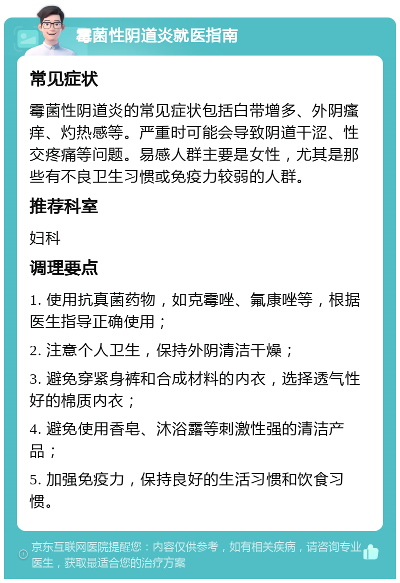 霉菌性阴道炎就医指南 常见症状 霉菌性阴道炎的常见症状包括白带增多、外阴瘙痒、灼热感等。严重时可能会导致阴道干涩、性交疼痛等问题。易感人群主要是女性，尤其是那些有不良卫生习惯或免疫力较弱的人群。 推荐科室 妇科 调理要点 1. 使用抗真菌药物，如克霉唑、氟康唑等，根据医生指导正确使用； 2. 注意个人卫生，保持外阴清洁干燥； 3. 避免穿紧身裤和合成材料的内衣，选择透气性好的棉质内衣； 4. 避免使用香皂、沐浴露等刺激性强的清洁产品； 5. 加强免疫力，保持良好的生活习惯和饮食习惯。