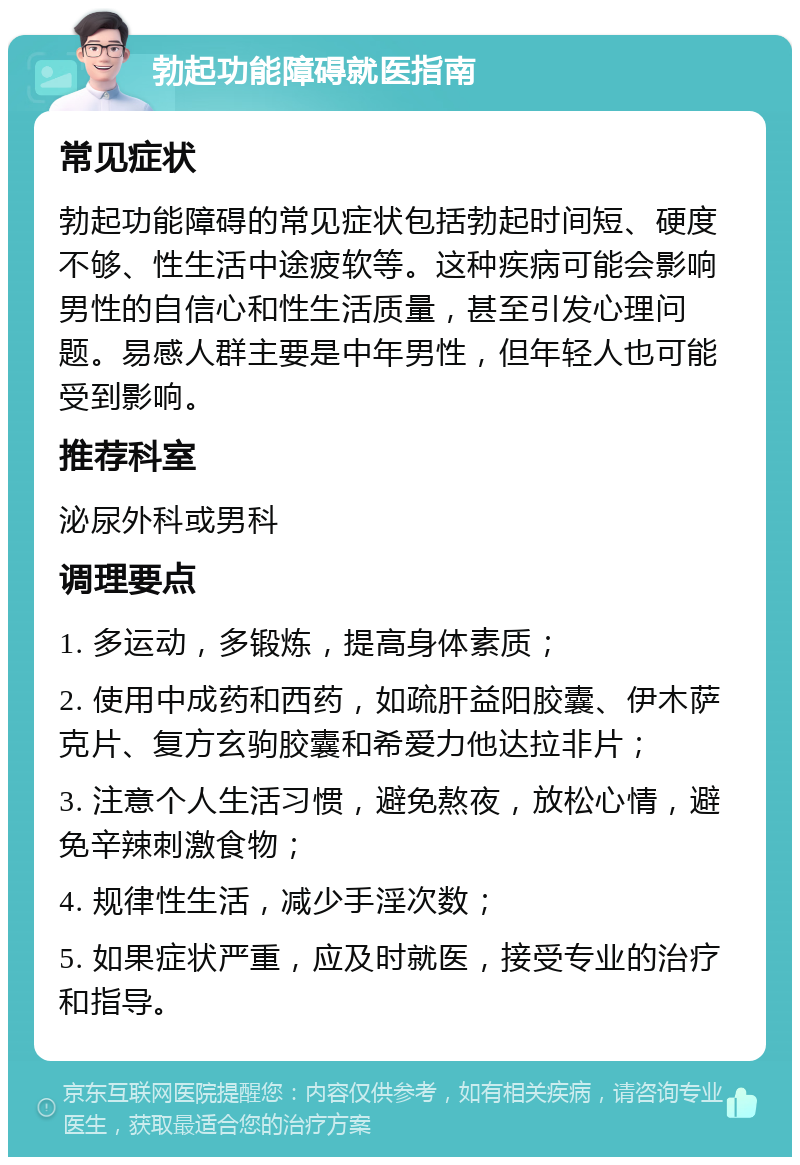 勃起功能障碍就医指南 常见症状 勃起功能障碍的常见症状包括勃起时间短、硬度不够、性生活中途疲软等。这种疾病可能会影响男性的自信心和性生活质量，甚至引发心理问题。易感人群主要是中年男性，但年轻人也可能受到影响。 推荐科室 泌尿外科或男科 调理要点 1. 多运动，多锻炼，提高身体素质； 2. 使用中成药和西药，如疏肝益阳胶囊、伊木萨克片、复方玄驹胶囊和希爱力他达拉非片； 3. 注意个人生活习惯，避免熬夜，放松心情，避免辛辣刺激食物； 4. 规律性生活，减少手淫次数； 5. 如果症状严重，应及时就医，接受专业的治疗和指导。