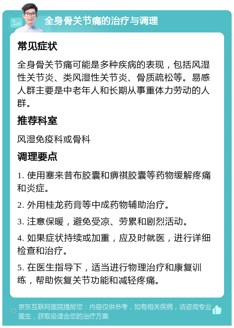 全身骨关节痛的治疗与调理 常见症状 全身骨关节痛可能是多种疾病的表现，包括风湿性关节炎、类风湿性关节炎、骨质疏松等。易感人群主要是中老年人和长期从事重体力劳动的人群。 推荐科室 风湿免疫科或骨科 调理要点 1. 使用塞来昔布胶囊和痹祺胶囊等药物缓解疼痛和炎症。 2. 外用桂龙药膏等中成药物辅助治疗。 3. 注意保暖，避免受凉、劳累和剧烈活动。 4. 如果症状持续或加重，应及时就医，进行详细检查和治疗。 5. 在医生指导下，适当进行物理治疗和康复训练，帮助恢复关节功能和减轻疼痛。