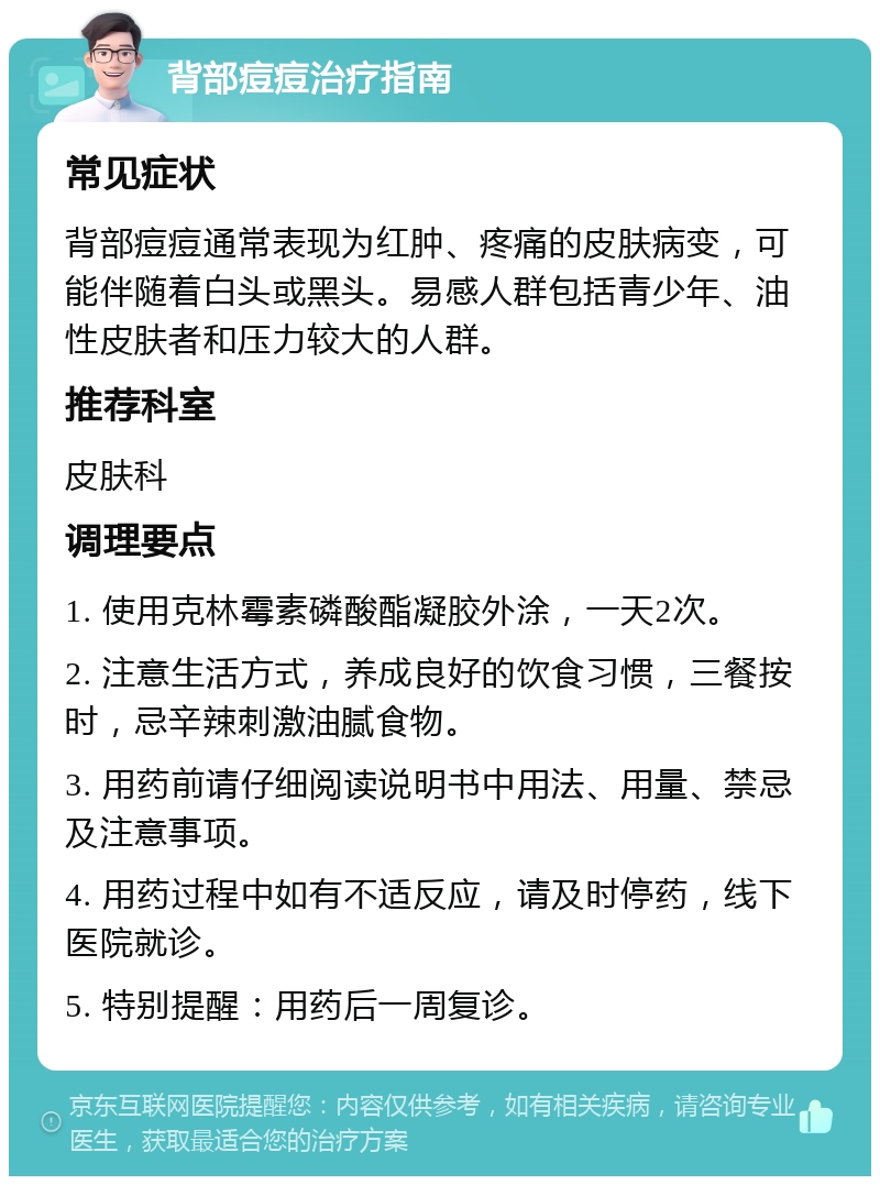 背部痘痘治疗指南 常见症状 背部痘痘通常表现为红肿、疼痛的皮肤病变，可能伴随着白头或黑头。易感人群包括青少年、油性皮肤者和压力较大的人群。 推荐科室 皮肤科 调理要点 1. 使用克林霉素磷酸酯凝胶外涂，一天2次。 2. 注意生活方式，养成良好的饮食习惯，三餐按时，忌辛辣刺激油腻食物。 3. 用药前请仔细阅读说明书中用法、用量、禁忌及注意事项。 4. 用药过程中如有不适反应，请及时停药，线下医院就诊。 5. 特别提醒：用药后一周复诊。