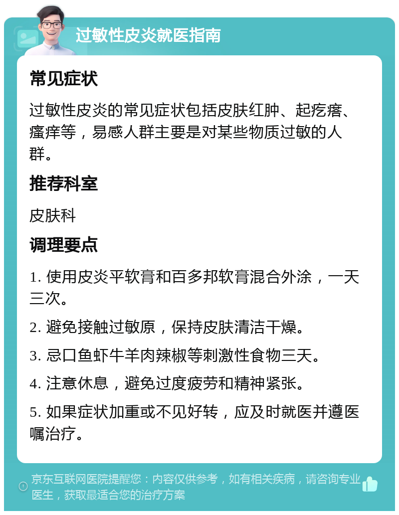 过敏性皮炎就医指南 常见症状 过敏性皮炎的常见症状包括皮肤红肿、起疙瘩、瘙痒等，易感人群主要是对某些物质过敏的人群。 推荐科室 皮肤科 调理要点 1. 使用皮炎平软膏和百多邦软膏混合外涂，一天三次。 2. 避免接触过敏原，保持皮肤清洁干燥。 3. 忌口鱼虾牛羊肉辣椒等刺激性食物三天。 4. 注意休息，避免过度疲劳和精神紧张。 5. 如果症状加重或不见好转，应及时就医并遵医嘱治疗。