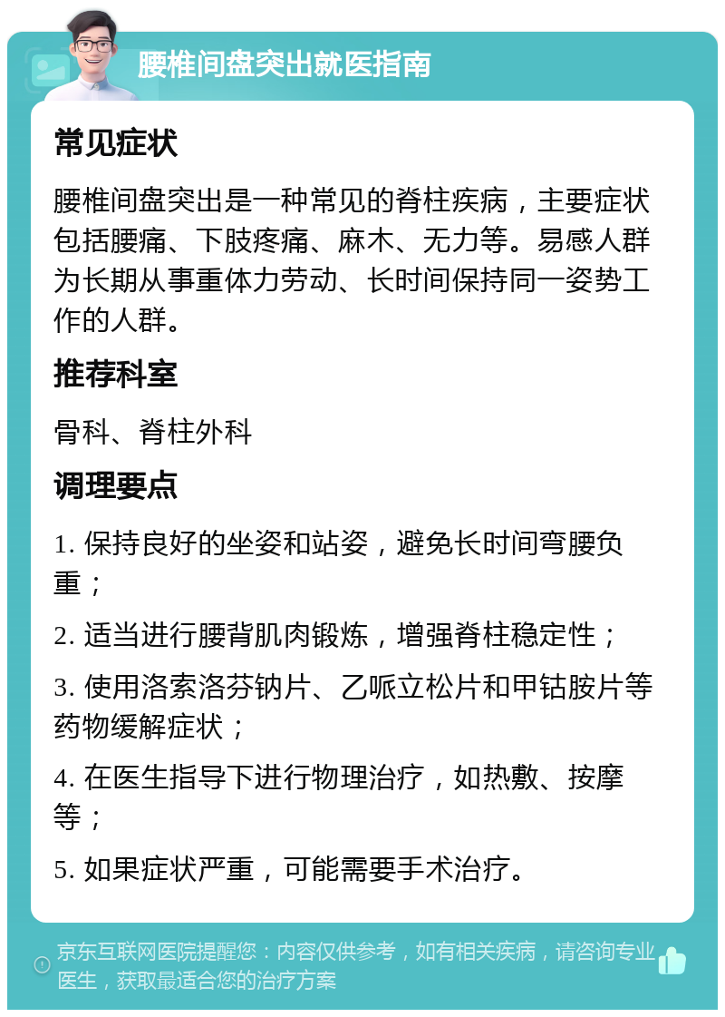 腰椎间盘突出就医指南 常见症状 腰椎间盘突出是一种常见的脊柱疾病，主要症状包括腰痛、下肢疼痛、麻木、无力等。易感人群为长期从事重体力劳动、长时间保持同一姿势工作的人群。 推荐科室 骨科、脊柱外科 调理要点 1. 保持良好的坐姿和站姿，避免长时间弯腰负重； 2. 适当进行腰背肌肉锻炼，增强脊柱稳定性； 3. 使用洛索洛芬钠片、乙哌立松片和甲钴胺片等药物缓解症状； 4. 在医生指导下进行物理治疗，如热敷、按摩等； 5. 如果症状严重，可能需要手术治疗。