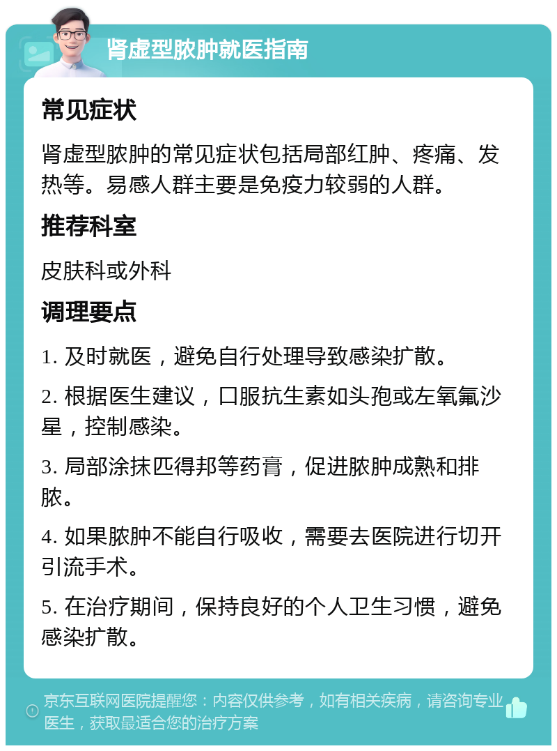 肾虚型脓肿就医指南 常见症状 肾虚型脓肿的常见症状包括局部红肿、疼痛、发热等。易感人群主要是免疫力较弱的人群。 推荐科室 皮肤科或外科 调理要点 1. 及时就医，避免自行处理导致感染扩散。 2. 根据医生建议，口服抗生素如头孢或左氧氟沙星，控制感染。 3. 局部涂抹匹得邦等药膏，促进脓肿成熟和排脓。 4. 如果脓肿不能自行吸收，需要去医院进行切开引流手术。 5. 在治疗期间，保持良好的个人卫生习惯，避免感染扩散。