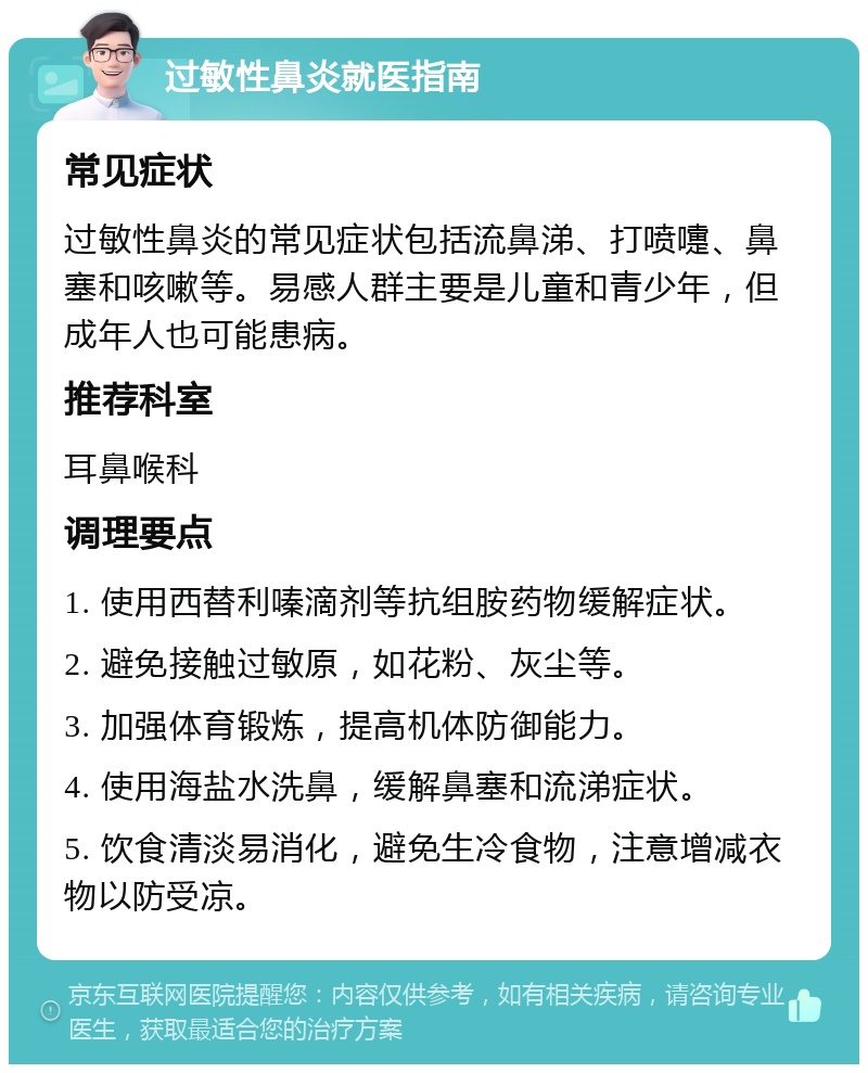 过敏性鼻炎就医指南 常见症状 过敏性鼻炎的常见症状包括流鼻涕、打喷嚏、鼻塞和咳嗽等。易感人群主要是儿童和青少年，但成年人也可能患病。 推荐科室 耳鼻喉科 调理要点 1. 使用西替利嗪滴剂等抗组胺药物缓解症状。 2. 避免接触过敏原，如花粉、灰尘等。 3. 加强体育锻炼，提高机体防御能力。 4. 使用海盐水洗鼻，缓解鼻塞和流涕症状。 5. 饮食清淡易消化，避免生冷食物，注意增减衣物以防受凉。