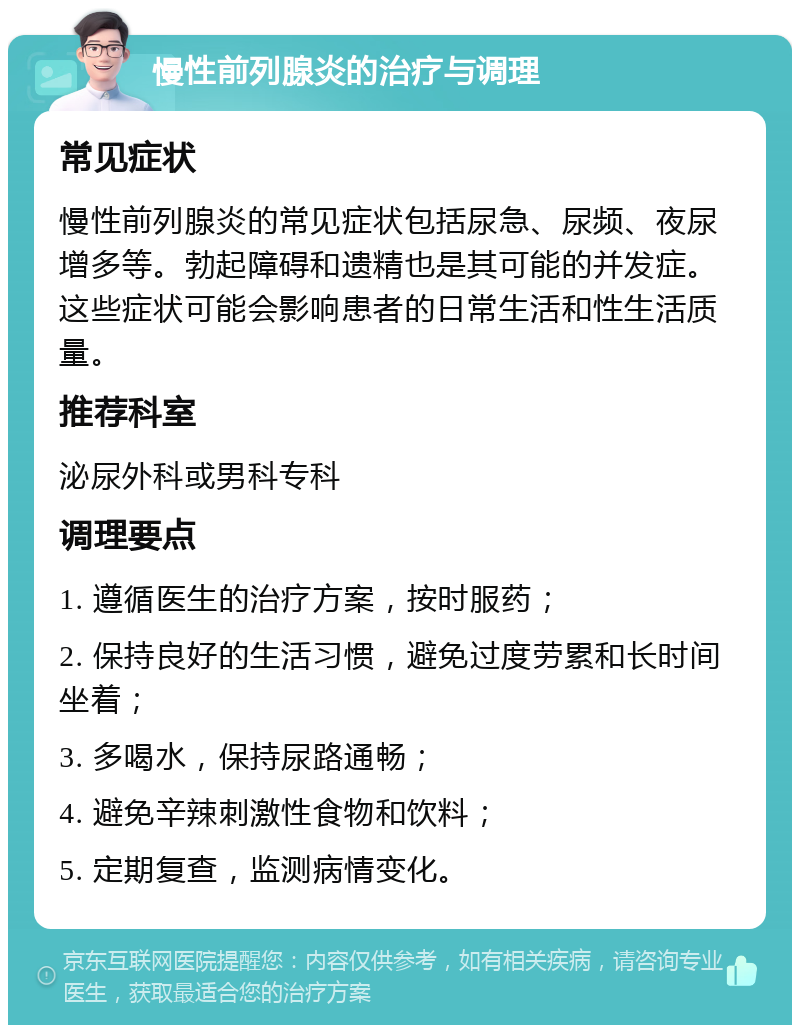 慢性前列腺炎的治疗与调理 常见症状 慢性前列腺炎的常见症状包括尿急、尿频、夜尿增多等。勃起障碍和遗精也是其可能的并发症。这些症状可能会影响患者的日常生活和性生活质量。 推荐科室 泌尿外科或男科专科 调理要点 1. 遵循医生的治疗方案，按时服药； 2. 保持良好的生活习惯，避免过度劳累和长时间坐着； 3. 多喝水，保持尿路通畅； 4. 避免辛辣刺激性食物和饮料； 5. 定期复查，监测病情变化。