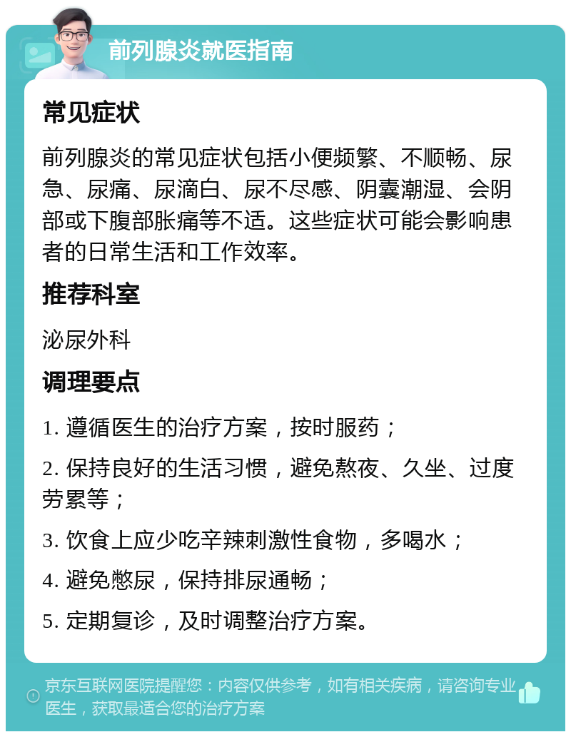 前列腺炎就医指南 常见症状 前列腺炎的常见症状包括小便频繁、不顺畅、尿急、尿痛、尿滴白、尿不尽感、阴囊潮湿、会阴部或下腹部胀痛等不适。这些症状可能会影响患者的日常生活和工作效率。 推荐科室 泌尿外科 调理要点 1. 遵循医生的治疗方案，按时服药； 2. 保持良好的生活习惯，避免熬夜、久坐、过度劳累等； 3. 饮食上应少吃辛辣刺激性食物，多喝水； 4. 避免憋尿，保持排尿通畅； 5. 定期复诊，及时调整治疗方案。