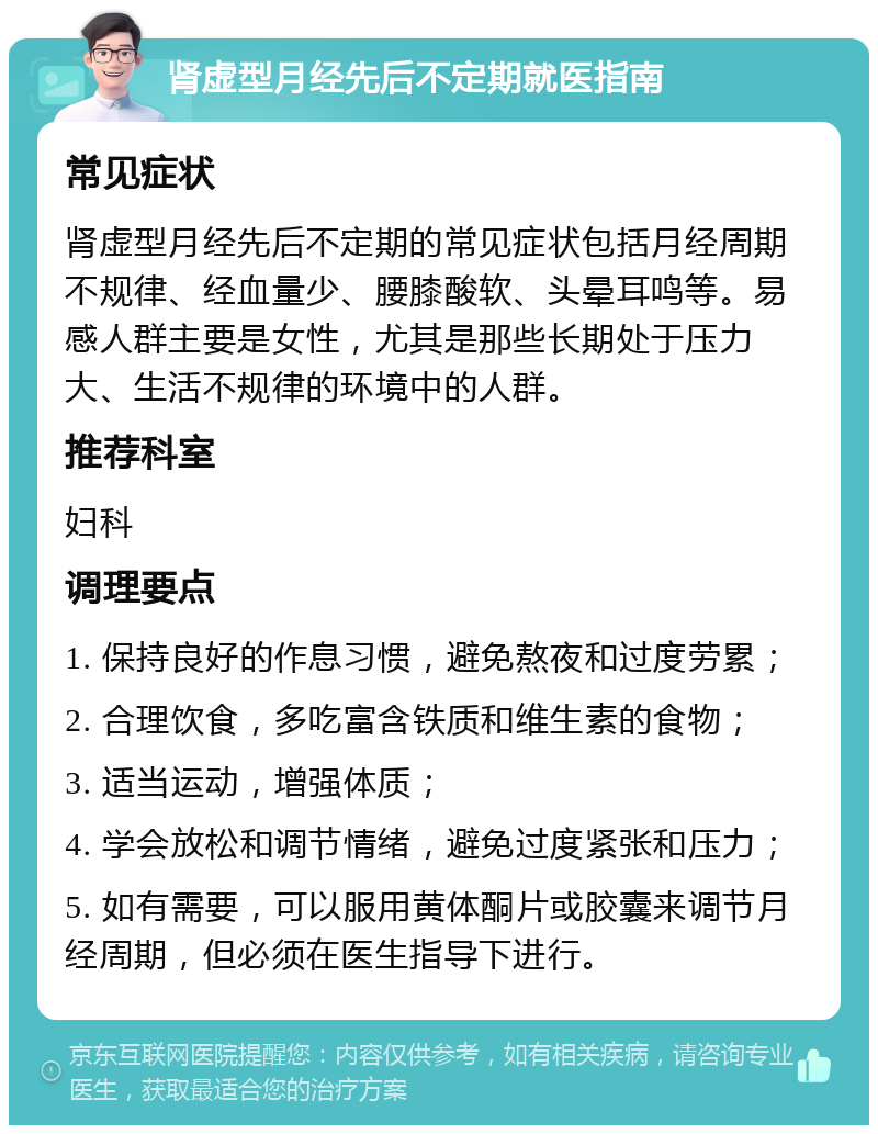 肾虚型月经先后不定期就医指南 常见症状 肾虚型月经先后不定期的常见症状包括月经周期不规律、经血量少、腰膝酸软、头晕耳鸣等。易感人群主要是女性，尤其是那些长期处于压力大、生活不规律的环境中的人群。 推荐科室 妇科 调理要点 1. 保持良好的作息习惯，避免熬夜和过度劳累； 2. 合理饮食，多吃富含铁质和维生素的食物； 3. 适当运动，增强体质； 4. 学会放松和调节情绪，避免过度紧张和压力； 5. 如有需要，可以服用黄体酮片或胶囊来调节月经周期，但必须在医生指导下进行。