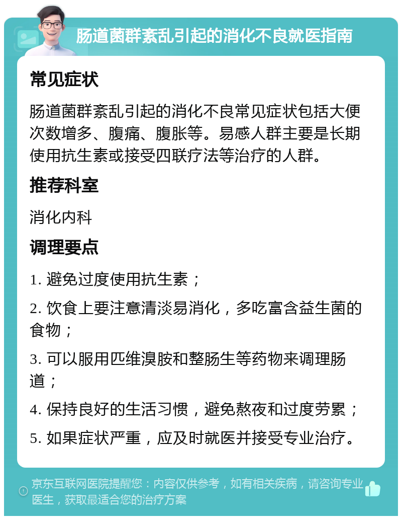 肠道菌群紊乱引起的消化不良就医指南 常见症状 肠道菌群紊乱引起的消化不良常见症状包括大便次数增多、腹痛、腹胀等。易感人群主要是长期使用抗生素或接受四联疗法等治疗的人群。 推荐科室 消化内科 调理要点 1. 避免过度使用抗生素； 2. 饮食上要注意清淡易消化，多吃富含益生菌的食物； 3. 可以服用匹维溴胺和整肠生等药物来调理肠道； 4. 保持良好的生活习惯，避免熬夜和过度劳累； 5. 如果症状严重，应及时就医并接受专业治疗。