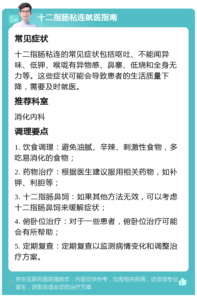 十二指肠粘连就医指南 常见症状 十二指肠粘连的常见症状包括呕吐、不能闻异味、低钾、喉咙有异物感、鼻塞、低烧和全身无力等。这些症状可能会导致患者的生活质量下降，需要及时就医。 推荐科室 消化内科 调理要点 1. 饮食调理：避免油腻、辛辣、刺激性食物，多吃易消化的食物； 2. 药物治疗：根据医生建议服用相关药物，如补钾、利胆等； 3. 十二指肠鼻饲：如果其他方法无效，可以考虑十二指肠鼻饲来缓解症状； 4. 俯卧位治疗：对于一些患者，俯卧位治疗可能会有所帮助； 5. 定期复查：定期复查以监测病情变化和调整治疗方案。