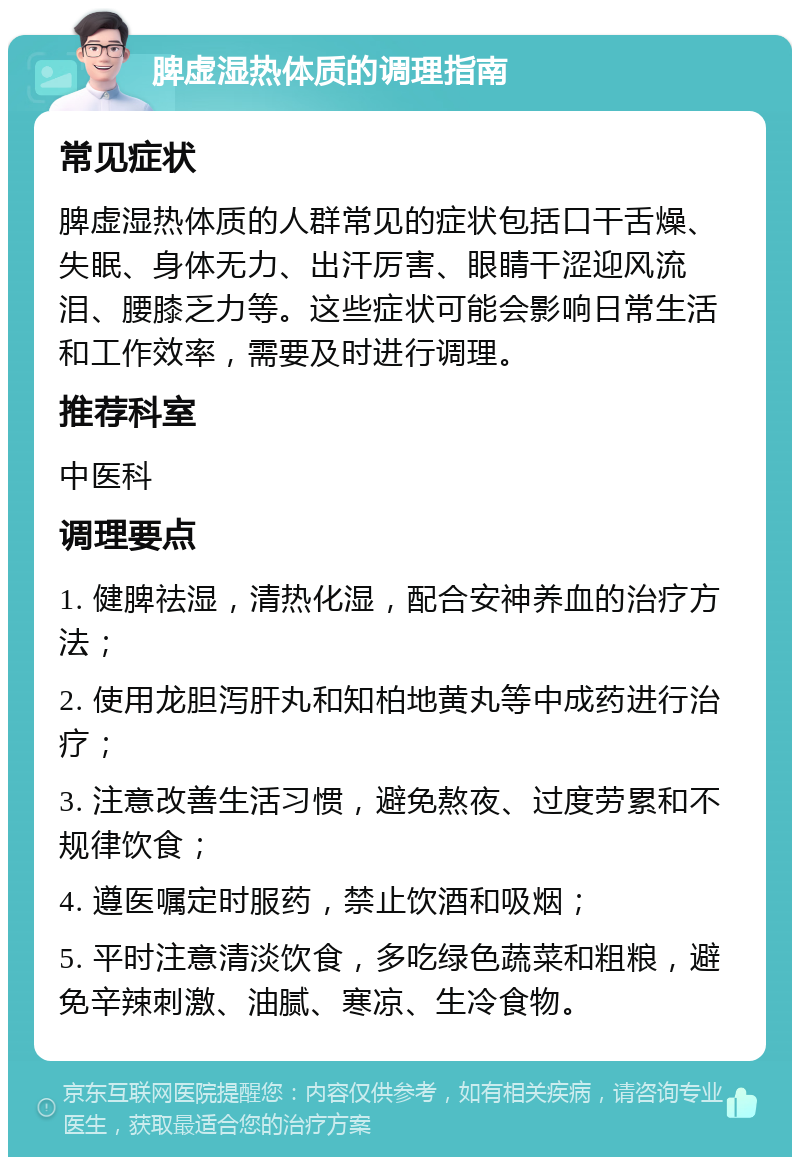 脾虚湿热体质的调理指南 常见症状 脾虚湿热体质的人群常见的症状包括口干舌燥、失眠、身体无力、出汗厉害、眼睛干涩迎风流泪、腰膝乏力等。这些症状可能会影响日常生活和工作效率，需要及时进行调理。 推荐科室 中医科 调理要点 1. 健脾祛湿，清热化湿，配合安神养血的治疗方法； 2. 使用龙胆泻肝丸和知柏地黄丸等中成药进行治疗； 3. 注意改善生活习惯，避免熬夜、过度劳累和不规律饮食； 4. 遵医嘱定时服药，禁止饮酒和吸烟； 5. 平时注意清淡饮食，多吃绿色蔬菜和粗粮，避免辛辣刺激、油腻、寒凉、生冷食物。