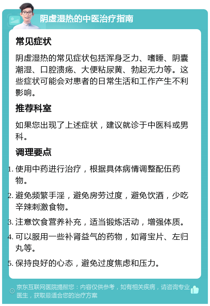 阴虚湿热的中医治疗指南 常见症状 阴虚湿热的常见症状包括浑身乏力、嗜睡、阴囊潮湿、口腔溃疡、大便粘尿黄、勃起无力等。这些症状可能会对患者的日常生活和工作产生不利影响。 推荐科室 如果您出现了上述症状，建议就诊于中医科或男科。 调理要点 使用中药进行治疗，根据具体病情调整配伍药物。 避免频繁手淫，避免房劳过度，避免饮酒，少吃辛辣刺激食物。 注意饮食营养补充，适当锻炼活动，增强体质。 可以服用一些补肾益气的药物，如肾宝片、左归丸等。 保持良好的心态，避免过度焦虑和压力。