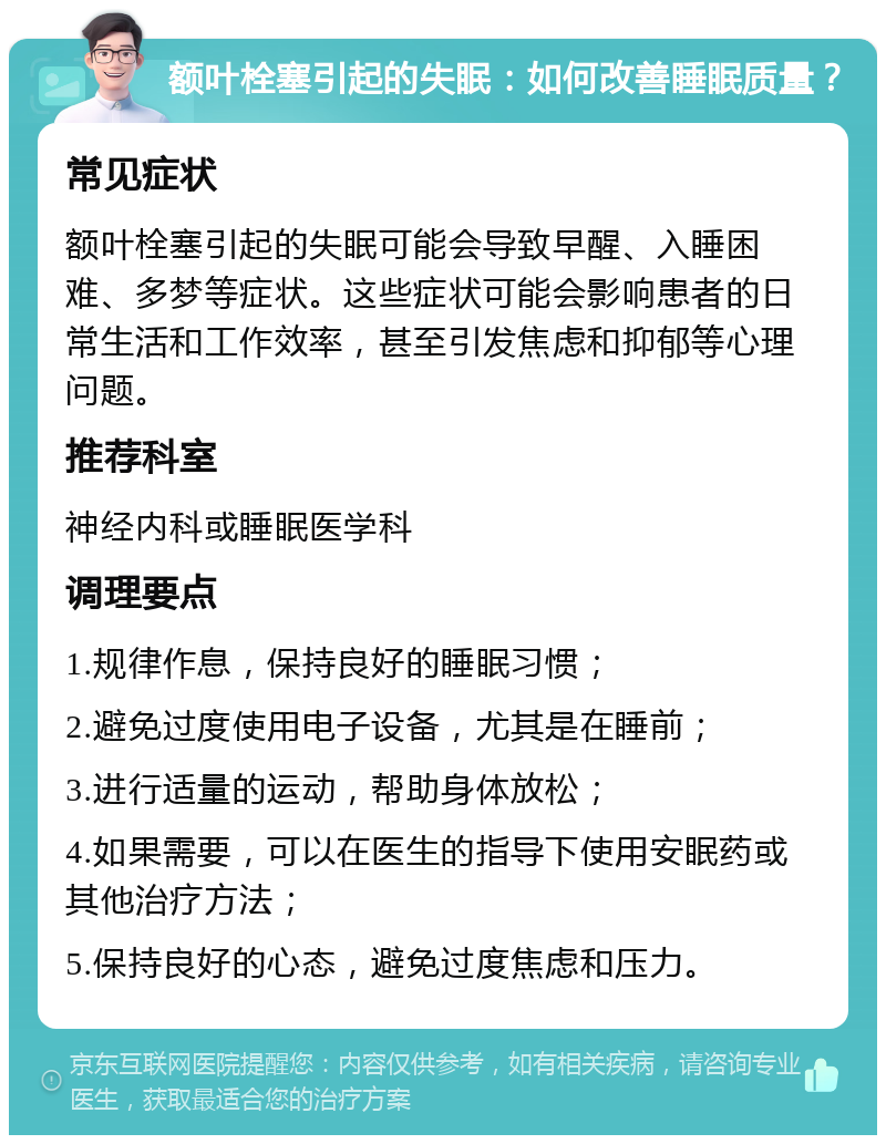 额叶栓塞引起的失眠：如何改善睡眠质量？ 常见症状 额叶栓塞引起的失眠可能会导致早醒、入睡困难、多梦等症状。这些症状可能会影响患者的日常生活和工作效率，甚至引发焦虑和抑郁等心理问题。 推荐科室 神经内科或睡眠医学科 调理要点 1.规律作息，保持良好的睡眠习惯； 2.避免过度使用电子设备，尤其是在睡前； 3.进行适量的运动，帮助身体放松； 4.如果需要，可以在医生的指导下使用安眠药或其他治疗方法； 5.保持良好的心态，避免过度焦虑和压力。