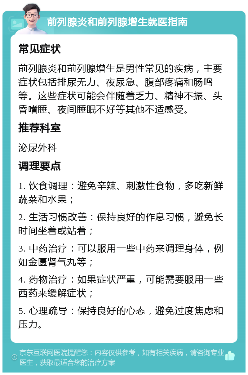 前列腺炎和前列腺增生就医指南 常见症状 前列腺炎和前列腺增生是男性常见的疾病，主要症状包括排尿无力、夜尿急、腹部疼痛和肠鸣等。这些症状可能会伴随着乏力、精神不振、头昏嗜睡、夜间睡眠不好等其他不适感受。 推荐科室 泌尿外科 调理要点 1. 饮食调理：避免辛辣、刺激性食物，多吃新鲜蔬菜和水果； 2. 生活习惯改善：保持良好的作息习惯，避免长时间坐着或站着； 3. 中药治疗：可以服用一些中药来调理身体，例如金匮肾气丸等； 4. 药物治疗：如果症状严重，可能需要服用一些西药来缓解症状； 5. 心理疏导：保持良好的心态，避免过度焦虑和压力。