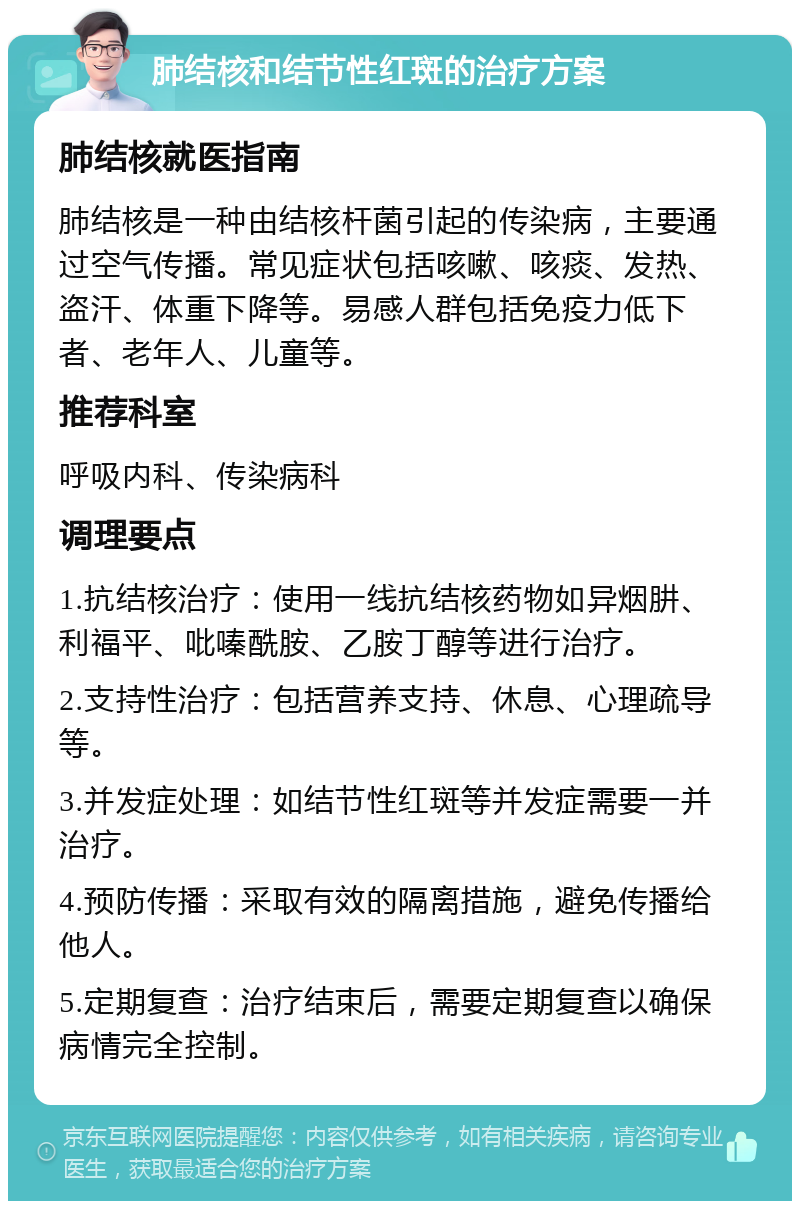 肺结核和结节性红斑的治疗方案 肺结核就医指南 肺结核是一种由结核杆菌引起的传染病，主要通过空气传播。常见症状包括咳嗽、咳痰、发热、盗汗、体重下降等。易感人群包括免疫力低下者、老年人、儿童等。 推荐科室 呼吸内科、传染病科 调理要点 1.抗结核治疗：使用一线抗结核药物如异烟肼、利福平、吡嗪酰胺、乙胺丁醇等进行治疗。 2.支持性治疗：包括营养支持、休息、心理疏导等。 3.并发症处理：如结节性红斑等并发症需要一并治疗。 4.预防传播：采取有效的隔离措施，避免传播给他人。 5.定期复查：治疗结束后，需要定期复查以确保病情完全控制。