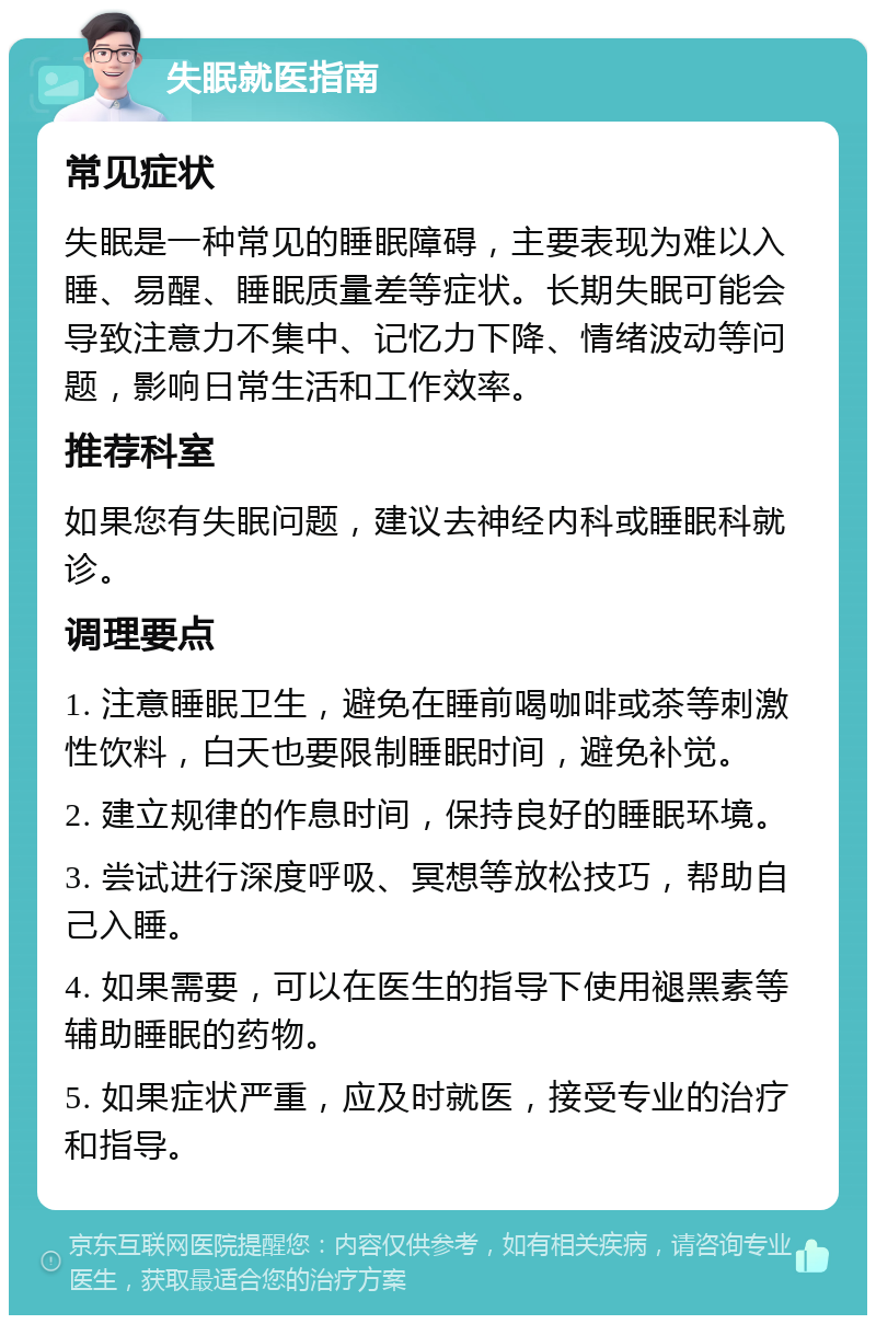 失眠就医指南 常见症状 失眠是一种常见的睡眠障碍，主要表现为难以入睡、易醒、睡眠质量差等症状。长期失眠可能会导致注意力不集中、记忆力下降、情绪波动等问题，影响日常生活和工作效率。 推荐科室 如果您有失眠问题，建议去神经内科或睡眠科就诊。 调理要点 1. 注意睡眠卫生，避免在睡前喝咖啡或茶等刺激性饮料，白天也要限制睡眠时间，避免补觉。 2. 建立规律的作息时间，保持良好的睡眠环境。 3. 尝试进行深度呼吸、冥想等放松技巧，帮助自己入睡。 4. 如果需要，可以在医生的指导下使用褪黑素等辅助睡眠的药物。 5. 如果症状严重，应及时就医，接受专业的治疗和指导。