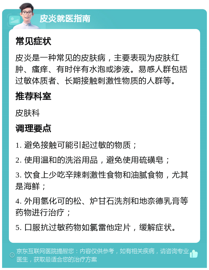 皮炎就医指南 常见症状 皮炎是一种常见的皮肤病，主要表现为皮肤红肿、瘙痒、有时伴有水泡或渗液。易感人群包括过敏体质者、长期接触刺激性物质的人群等。 推荐科室 皮肤科 调理要点 1. 避免接触可能引起过敏的物质； 2. 使用温和的洗浴用品，避免使用硫磺皂； 3. 饮食上少吃辛辣刺激性食物和油腻食物，尤其是海鲜； 4. 外用氢化可的松、炉甘石洗剂和地奈德乳膏等药物进行治疗； 5. 口服抗过敏药物如氯雷他定片，缓解症状。