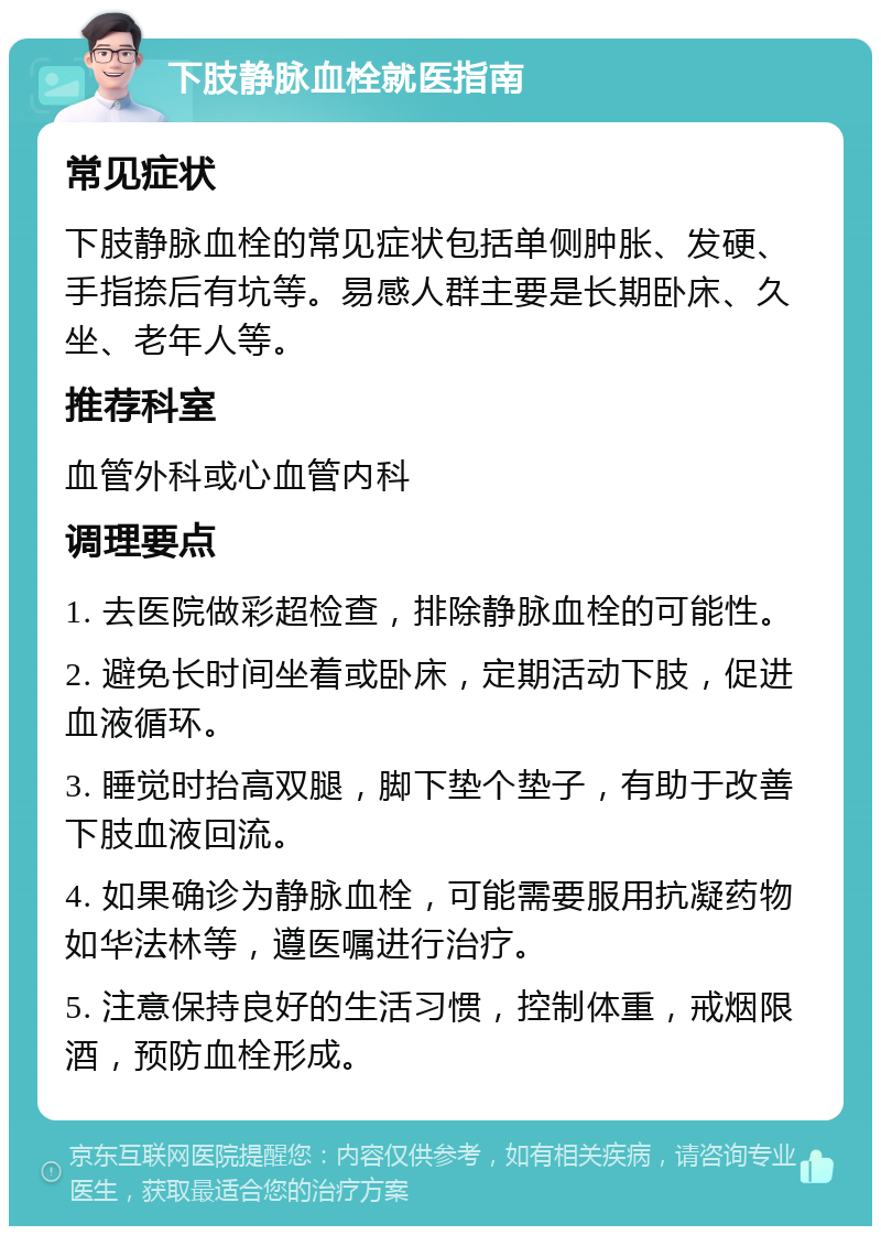 下肢静脉血栓就医指南 常见症状 下肢静脉血栓的常见症状包括单侧肿胀、发硬、手指捺后有坑等。易感人群主要是长期卧床、久坐、老年人等。 推荐科室 血管外科或心血管内科 调理要点 1. 去医院做彩超检查，排除静脉血栓的可能性。 2. 避免长时间坐着或卧床，定期活动下肢，促进血液循环。 3. 睡觉时抬高双腿，脚下垫个垫子，有助于改善下肢血液回流。 4. 如果确诊为静脉血栓，可能需要服用抗凝药物如华法林等，遵医嘱进行治疗。 5. 注意保持良好的生活习惯，控制体重，戒烟限酒，预防血栓形成。