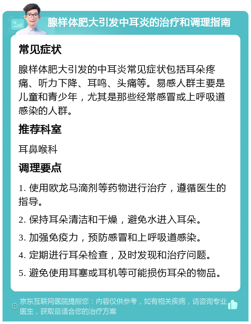 腺样体肥大引发中耳炎的治疗和调理指南 常见症状 腺样体肥大引发的中耳炎常见症状包括耳朵疼痛、听力下降、耳鸣、头痛等。易感人群主要是儿童和青少年，尤其是那些经常感冒或上呼吸道感染的人群。 推荐科室 耳鼻喉科 调理要点 1. 使用欧龙马滴剂等药物进行治疗，遵循医生的指导。 2. 保持耳朵清洁和干燥，避免水进入耳朵。 3. 加强免疫力，预防感冒和上呼吸道感染。 4. 定期进行耳朵检查，及时发现和治疗问题。 5. 避免使用耳塞或耳机等可能损伤耳朵的物品。