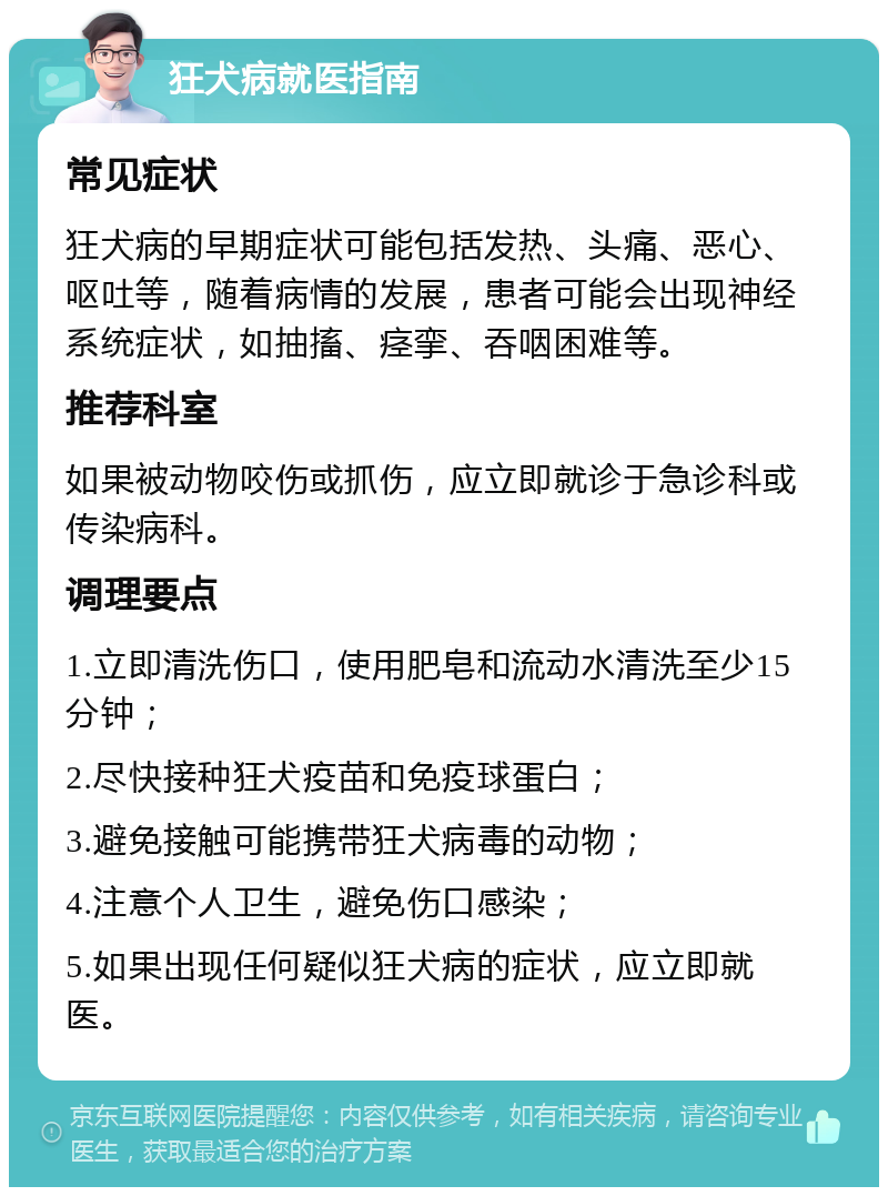 狂犬病就医指南 常见症状 狂犬病的早期症状可能包括发热、头痛、恶心、呕吐等，随着病情的发展，患者可能会出现神经系统症状，如抽搐、痉挛、吞咽困难等。 推荐科室 如果被动物咬伤或抓伤，应立即就诊于急诊科或传染病科。 调理要点 1.立即清洗伤口，使用肥皂和流动水清洗至少15分钟； 2.尽快接种狂犬疫苗和免疫球蛋白； 3.避免接触可能携带狂犬病毒的动物； 4.注意个人卫生，避免伤口感染； 5.如果出现任何疑似狂犬病的症状，应立即就医。