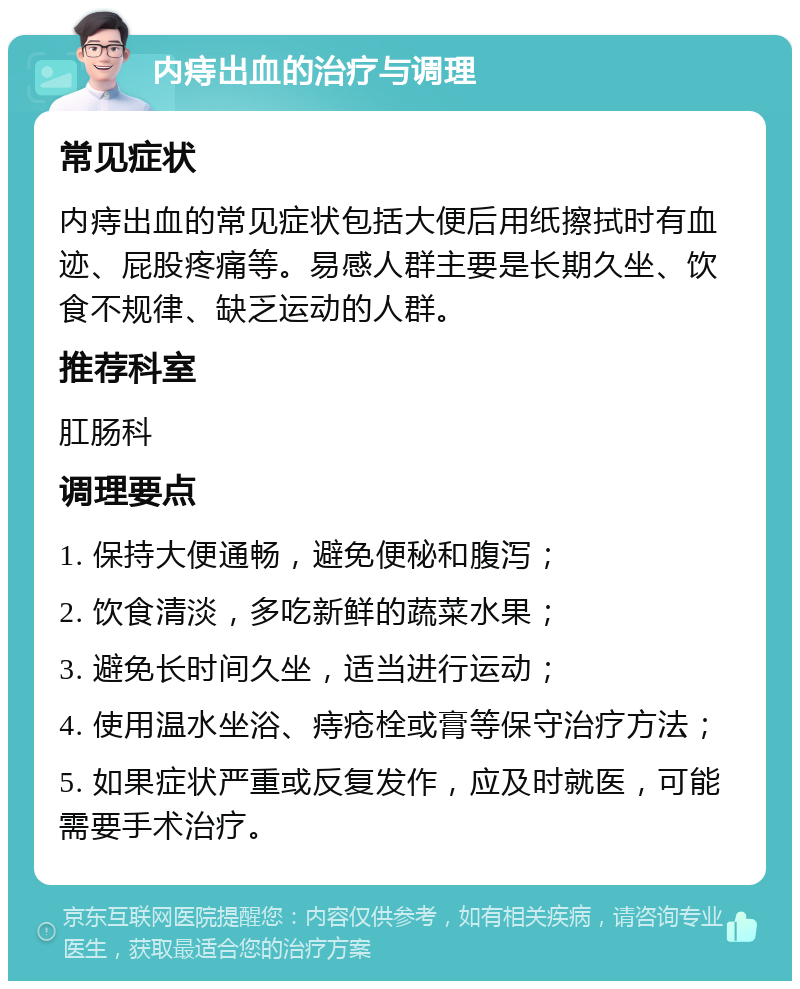 内痔出血的治疗与调理 常见症状 内痔出血的常见症状包括大便后用纸擦拭时有血迹、屁股疼痛等。易感人群主要是长期久坐、饮食不规律、缺乏运动的人群。 推荐科室 肛肠科 调理要点 1. 保持大便通畅，避免便秘和腹泻； 2. 饮食清淡，多吃新鲜的蔬菜水果； 3. 避免长时间久坐，适当进行运动； 4. 使用温水坐浴、痔疮栓或膏等保守治疗方法； 5. 如果症状严重或反复发作，应及时就医，可能需要手术治疗。