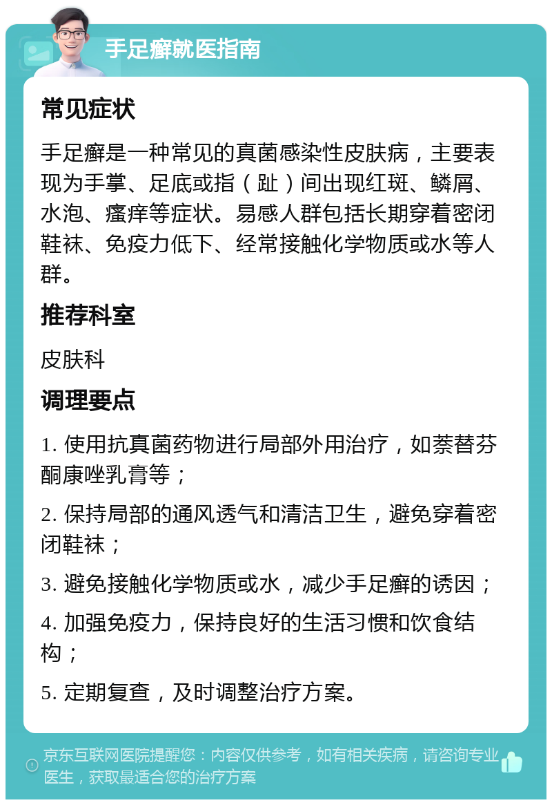 手足癣就医指南 常见症状 手足癣是一种常见的真菌感染性皮肤病，主要表现为手掌、足底或指（趾）间出现红斑、鳞屑、水泡、瘙痒等症状。易感人群包括长期穿着密闭鞋袜、免疫力低下、经常接触化学物质或水等人群。 推荐科室 皮肤科 调理要点 1. 使用抗真菌药物进行局部外用治疗，如萘替芬酮康唑乳膏等； 2. 保持局部的通风透气和清洁卫生，避免穿着密闭鞋袜； 3. 避免接触化学物质或水，减少手足癣的诱因； 4. 加强免疫力，保持良好的生活习惯和饮食结构； 5. 定期复查，及时调整治疗方案。