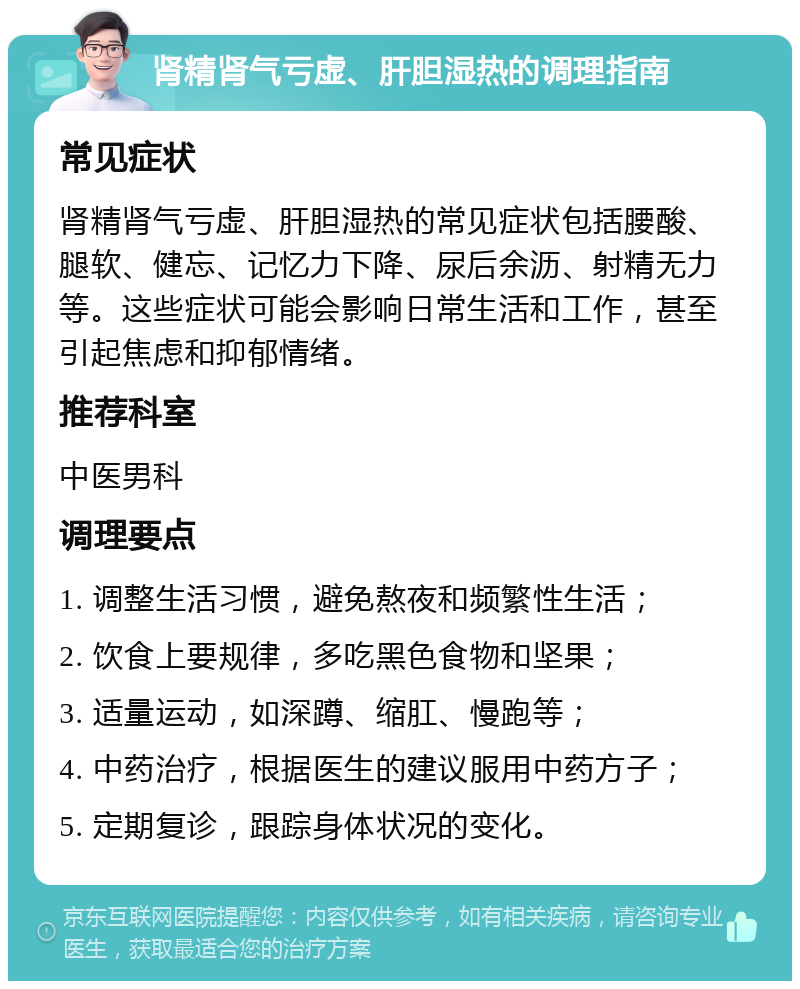 肾精肾气亏虚、肝胆湿热的调理指南 常见症状 肾精肾气亏虚、肝胆湿热的常见症状包括腰酸、腿软、健忘、记忆力下降、尿后余沥、射精无力等。这些症状可能会影响日常生活和工作，甚至引起焦虑和抑郁情绪。 推荐科室 中医男科 调理要点 1. 调整生活习惯，避免熬夜和频繁性生活； 2. 饮食上要规律，多吃黑色食物和坚果； 3. 适量运动，如深蹲、缩肛、慢跑等； 4. 中药治疗，根据医生的建议服用中药方子； 5. 定期复诊，跟踪身体状况的变化。