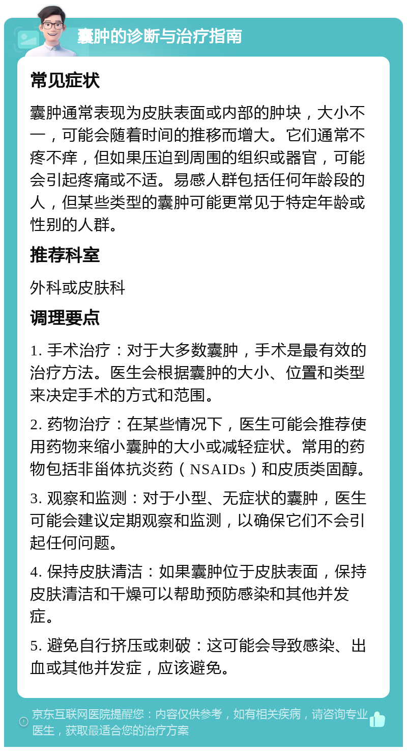 囊肿的诊断与治疗指南 常见症状 囊肿通常表现为皮肤表面或内部的肿块，大小不一，可能会随着时间的推移而增大。它们通常不疼不痒，但如果压迫到周围的组织或器官，可能会引起疼痛或不适。易感人群包括任何年龄段的人，但某些类型的囊肿可能更常见于特定年龄或性别的人群。 推荐科室 外科或皮肤科 调理要点 1. 手术治疗：对于大多数囊肿，手术是最有效的治疗方法。医生会根据囊肿的大小、位置和类型来决定手术的方式和范围。 2. 药物治疗：在某些情况下，医生可能会推荐使用药物来缩小囊肿的大小或减轻症状。常用的药物包括非甾体抗炎药（NSAIDs）和皮质类固醇。 3. 观察和监测：对于小型、无症状的囊肿，医生可能会建议定期观察和监测，以确保它们不会引起任何问题。 4. 保持皮肤清洁：如果囊肿位于皮肤表面，保持皮肤清洁和干燥可以帮助预防感染和其他并发症。 5. 避免自行挤压或刺破：这可能会导致感染、出血或其他并发症，应该避免。