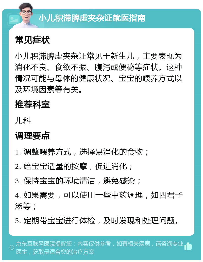 小儿积滞脾虚夹杂证就医指南 常见症状 小儿积滞脾虚夹杂证常见于新生儿，主要表现为消化不良、食欲不振、腹泻或便秘等症状。这种情况可能与母体的健康状况、宝宝的喂养方式以及环境因素等有关。 推荐科室 儿科 调理要点 1. 调整喂养方式，选择易消化的食物； 2. 给宝宝适量的按摩，促进消化； 3. 保持宝宝的环境清洁，避免感染； 4. 如果需要，可以使用一些中药调理，如四君子汤等； 5. 定期带宝宝进行体检，及时发现和处理问题。