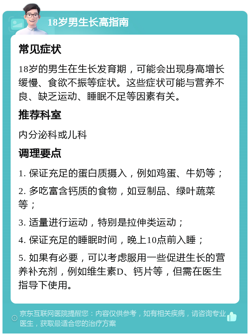 18岁男生长高指南 常见症状 18岁的男生在生长发育期，可能会出现身高增长缓慢、食欲不振等症状。这些症状可能与营养不良、缺乏运动、睡眠不足等因素有关。 推荐科室 内分泌科或儿科 调理要点 1. 保证充足的蛋白质摄入，例如鸡蛋、牛奶等； 2. 多吃富含钙质的食物，如豆制品、绿叶蔬菜等； 3. 适量进行运动，特别是拉伸类运动； 4. 保证充足的睡眠时间，晚上10点前入睡； 5. 如果有必要，可以考虑服用一些促进生长的营养补充剂，例如维生素D、钙片等，但需在医生指导下使用。