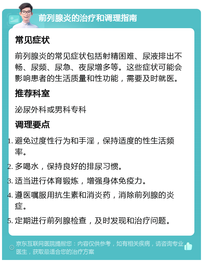 前列腺炎的治疗和调理指南 常见症状 前列腺炎的常见症状包括射精困难、尿液排出不畅、尿频、尿急、夜尿增多等。这些症状可能会影响患者的生活质量和性功能，需要及时就医。 推荐科室 泌尿外科或男科专科 调理要点 避免过度性行为和手淫，保持适度的性生活频率。 多喝水，保持良好的排尿习惯。 适当进行体育锻炼，增强身体免疫力。 遵医嘱服用抗生素和消炎药，消除前列腺的炎症。 定期进行前列腺检查，及时发现和治疗问题。