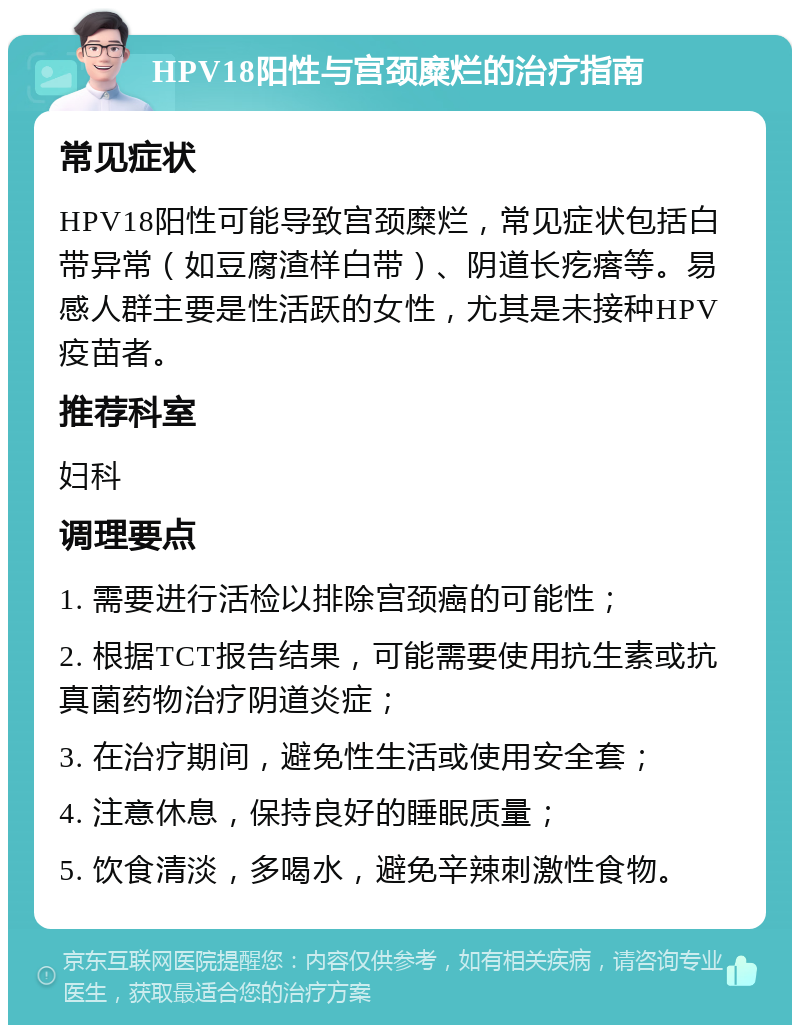 HPV18阳性与宫颈糜烂的治疗指南 常见症状 HPV18阳性可能导致宫颈糜烂，常见症状包括白带异常（如豆腐渣样白带）、阴道长疙瘩等。易感人群主要是性活跃的女性，尤其是未接种HPV疫苗者。 推荐科室 妇科 调理要点 1. 需要进行活检以排除宫颈癌的可能性； 2. 根据TCT报告结果，可能需要使用抗生素或抗真菌药物治疗阴道炎症； 3. 在治疗期间，避免性生活或使用安全套； 4. 注意休息，保持良好的睡眠质量； 5. 饮食清淡，多喝水，避免辛辣刺激性食物。