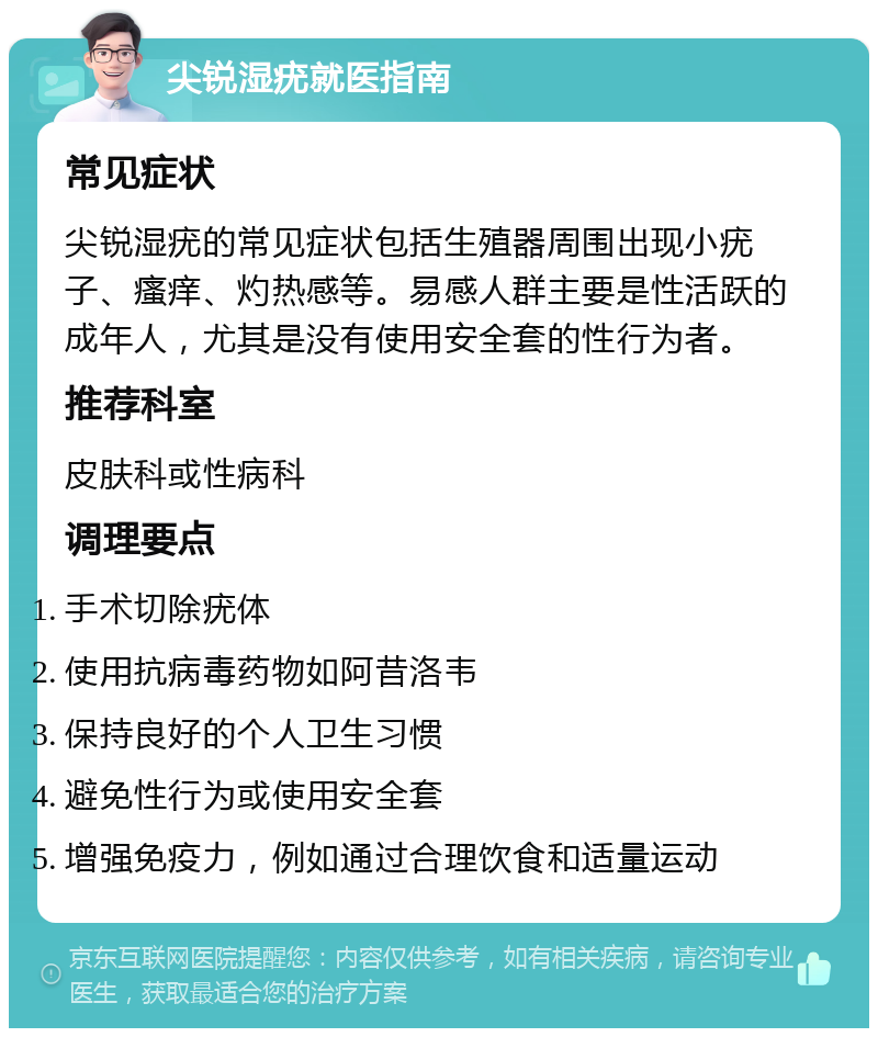 尖锐湿疣就医指南 常见症状 尖锐湿疣的常见症状包括生殖器周围出现小疣子、瘙痒、灼热感等。易感人群主要是性活跃的成年人，尤其是没有使用安全套的性行为者。 推荐科室 皮肤科或性病科 调理要点 手术切除疣体 使用抗病毒药物如阿昔洛韦 保持良好的个人卫生习惯 避免性行为或使用安全套 增强免疫力，例如通过合理饮食和适量运动